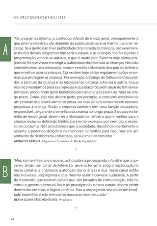 WWW.SOMOSTODOSRESPONSAVEIS.COM.BR
44
“Os programas infantis, o conteúdo infantil de modo geral, principalmente o
que está na televisão, ele depende da publicidade para se manter, para ter re-
ceitas. Se a gente não tiver publicidade direcionada às crianças, provavelmen-
te muitos desses programas não serã o viáveis, e as crianças ficarão sujeitas à
programação voltada ao adultos, o que é muito pior. Existem hoje vários pro-
jetos de lei que visam restringir a publicidade direcionada às crianças. Nós não
consideramos isso adequado, porque cerceia a liberdade dos pais de definir o
que é melhor para as crianças. E já existem hoje várias regulamentações e nor-
mas que protegem as crianças. Por exemplo, o Código de Defesa do Consumi-
dor, o Estatuto da Criança e do Adolescente, o Conar, a Anvisa e outros. O que
nós recomendamos para as empresas é que elas procurem atuar de forma res-
ponsável, procurando gerar benefícios para as crianças e para as mães ao lon-
go prazo. Então, elas não devem pedir, por exemplo, o consumo excessivo de
um produto que eventualmente possa, no caso de um consumo em excesso,
prejudicar a criança. Então a empresa também tem uma função educadora,
responsável, de garantir o benefício da criança ao longo prazo. E os pais e a fa-
mília de modo geral, devem ter a liberdade de definir o que é melhor para a
criança, inclusive definindo limites, para evitar excessos, por exemplo, o exces-
so de consumo. Nós acreditamos que a sociedade, discutindo abertamente o
assunto e podendo descobrir os melhores caminhos para isso, mas em um
ambiente de democracia e liberdade, seria o melhor caminho.”
 Arnaldo Rabelo, Blogueiro e Consultor de Marketing Infantil

e 
“Meu nome é Beany e o que eu acho sobre a propaganda infantil é que o go-
verno tendo um canal de televisão, deveria ter uma programação cultural
nesse canal que chamasse a atenção das crianças e que nesse canal então
não houvesse propaganda e que mesmo assim houvesse audiência. A partir
do momento que existem canais que são privados de comunicação, não há
como o governo censurá-los e as propagandas nesses canais devem existir
dentro dos critérios, é lógico, de ética. Mas a propaganda visa obter um resul-
tado específico e não tem como mascarar esse resultado.”
 Beany Guimarães Monteiro, Professora

e 
A
b
 