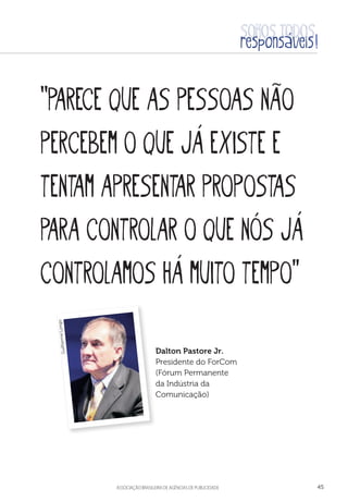 aSSOCIAÇÃO BRASILEIRA DE AGÊNCIAS DE PUBLICIDADE 45
“Parece que as pessoas não
percebem o que já existe e
tentam apresentar propostas
para controlar o que nós já
controlamos há muito tempo”
Dalton Pastore Jr.
Presidente do ForCom
(Fórum Permanente
da Indústria da
Comunicação)
GuilhermeLongo
 