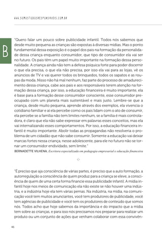 WWW.SOMOSTODOSRESPONSAVEIS.COM.BR
46
“Quero falar um pouco sobre publicidade infantil. Todos nós sabemos que
desde muito pequena as crianças são expostas à diversas mídias. Mas o ponto
fundamental dessa exposição é o papel dos pais na formação da personalida-
de dessa criança enquanto consumidor, que tipo de consumidor ela vai ser
no futuro. Os pais têm um papel muito importante na formação dessa perso-
nalidade. A criança ainda não tem a defesa psíquica forte para poder discernir
o que ela precisa, o que ela não precisa, por isso ela vai para as lojas, vê os
anúncios de TV e vai querer todos os brinquedos, todos os sapatos e as rou-
pas da moda. Nisso não há mal nenhum, faz parte do processo de amadureci-
mento dessa criança, cabe aos pais e aos responsáveis terem atenção na for-
mação dessa criança, por isso, a educação financeira é muito importante, ela
é base para a formação desse consumidor consciente, esse consumidor pre-
ocupado com um planeta mais sustentável e mais justo. Lembre-se que a
criança, desde muito pequena, aprende através dos exemplos, ela vivencia o
cotidiano familiar e aí ela percebe como os pais lidam com o ato de consumir,
ela percebe se a família não tem limites nenhum, se a família é mais controla-
dora, é claro que ela não sabe expressar em palavras esses conceitos, mas ela
vai internalizando esses comportamentos. Por isso, a educação financeira in-
fantil é muito importante. Abolir todas as propagandas não resolveria o pro-
blema de um cidadão que não sabe consumir. Somente a educação vai deixar
marcas fortes nessa criança, nesse adolescente, para ele no futuro não se tor-
nar um consumidor endividado, sem limite.”
 Bernadette Vilhena, Escritora especializada em pedagogia empresarial e educação financeira

e 
“É preciso que aja consciência de várias partes, é preciso que a auto formação, a
autorregulação a consciência de quem produz para a criança se eleve, a consci-
ência de quem de uma certa forma financie essa publicidade infantil. A mídia in-
fantil hoje nos meios de comunicação ela não existe se não houver uma indús-
tria, e a indústria hoje ela tem várias pernas. Na indústria, na mídia, na comuni-
cação você tem muitos anunciantes, você tem produtores de publicidade, você
tem agências de publicidade e você tem os produtores de conteúdo que somos
nós. Todos acho que hoje sabemos da importância e do impacto que a mídia
tem sobre as crianças, e para isso nós precisamos nos preparar para realizar um
produto ou um conjunto de ações que venham colaborar com essa convivên-
b
 