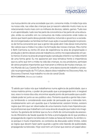 aSSOCIAÇÃO BRASILEIRA DE AGÊNCIAS DE PUBLICIDADE 47
cia mutua dentro de uma sociedade que sim, consome mídia. A mídia hoje esta
na nossa vida, nas vidas das crianças que já nascem sabendo muito mais ou se
relacionando muito mais com os milhares de devices, tablets, games. Tudo isso
é um aprendizado, tudo isso faz parte da convivência e faz parte de uma educa-
ção, então eu acredito sim no consumos da mídia consciente onde todos os
atores que fazem parte dessa grande indústria, incluindo o governo e a socieda-
de civil organizada e as famílias tenham suas ação e sua participação no proces-
so de forma consciente por que a gente não pode abrir mão desse instrumento
tão valioso que a mídia é na vida e na formação das nossas crianças. Meu nome
é Beth Carmona eu tenho 20 anos de experiência na área de programação e
produção e dentro desses anos de trabalho eu venho me especializando em pe-
lo menos 15 anos na área de programação e produção infantil e na mídia infantil
de uma forma geral. Eu me apaixonei por essa temática frente à importância
que eu acho que tem a mídia na vida das crianças, eu sou produtora, participei
de vários projetos importantes que marcaram a infância de muitas crianças, co-
mo Mundo da Lua, Castelo Ra-tim-bum, uma época áurea de trabalho e produ-
ção na programação da TV Cultura, depois disso trabalhei no Discovery Kids, no
Discovery Channel, hoje trabalho no site do canal Gloob.
Beth Carmona, Diretora da ComKids

e 
“É sabido por todos nós que trabalhamos numa agência de publicidade, que a
nossa matéria-prima, o poder de persuasão que a propaganda tem, é inegável
isso, esse é o nosso dia a dia, encontrar aquele ponto de persuasão que a publi-
cidade pode ter junto ao seu público-alvo. Portanto quando a gente fala crian-
ça, lembrando e considerando esse poder de persuasão que a televisão tem,
imediatamente vem um questão que é fundamental, existem limites, existem
regras que têm que ser observadas de uma maneira muito mais hiperativa pe-
los profissionais que trabalham com essa área de atuação que todos nós imagi-
namos. Eu gostaria de lembrar que eu fui o chefe de comunicação da assesso-
ria do Ministério da Saúde quando foi feita a promulgação da lei que proibia a
propaganda do cigarro na televisão em todas as faixas de horário. Eu lembro is-
so porque é muito importante, os contextos da discussão sobre limites, sobre
as regras que devem fazer parte quando a gente está falando de publicidade,
propaganda na televisão. Hoje você tem um Conar que exerce um papel abso-
 