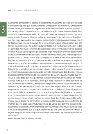 WWW.SOMOSTODOSRESPONSAVEIS.COM.BR
48
lutamente democrático, aberto, transparente,envolvente de toda a sociedade
no debate daquele que eventualmente ultrapassam esses limites, ultrapassam
o bom senso, ultrapassam a regra e são até exemplarmente punidos quando o
Conar julga improcedente o tipo de comunicação que é desenvolvida. Esse
amadurecimento que acredito do mercado, do mercado publicitário, dos seus
profissionais dessas instâncias todas fez com que hoje inclusive o Brasil tem
um dos mais avançados sistemas de autorregulamentação publicitária e isso é
fantástico, isso é rico e é motivo de próprio orgulho para o Brasil saber que nós
temos esses sistemas de autorregulamentação. É o melhor caminho em todos
os sentidos, falo não somente da publicidade que eventualmente na questão
infantil, mas qualquer tipo de publicidade onde houve um excesso ela deva ser
imediatamente entendida de uma maneira democrática, uma maneira partici-
pativa como o Conar, como ele consegue ser e exerce isso muitíssimo bem.
Por fim eu acredito que a própria sociedade brasileira está atenta e vigilante
com essas questões, é saudável, mas nós não podemos nos esquecer que os
meios de comunicação hoje tem uma rapidez muito grande, hoje nós estamos
falando de televisão, mas é a internet, são as redes sociais, é enorme o campo
de manifestação que a comunicação permite hoje através dos diversos meios.
Eu acredito fortemente tendo esses sistemas de autorregulamentação que en-
volve a sociedade que nós podemos rapidamente inclusive acionar os meca-
nismos para que isso aconteça, para que essa fiscalização, esse controle de
uma maneira democrática, transparente seja exercido em todas as formas de
comunicações existentes. Quando se pensa leis, regras, elas acabam ficando
engessadas porque o cenário, uma dinâmica de mundo é muito mais rápido e
essa possibilidade de nós termos uma autorregulamentação ela acompanha
essa modernidade de uma maneira muito mais efetiva, muito mais pertinente
ao que acontece no nosso mundo, no nosso dia a dia. Então eu acredito forte-
mente que o Brasil vai ser melhor se nós acreditarmos aqui que nós temos de
melhor, que no caso são estruturas como a do Conar que permite essa autorre-
gulamentação de uma maneira muito correta, muito séria, muito democrática
e muito transparente que é o que se precisa de fato para estabelecer limites e
regras na questão comum que nós estamos debatendo aqui que é a publicida-
de infantil.”
 Bob Vieira da Costa, Sócio da Nova/SB

e 
b
 