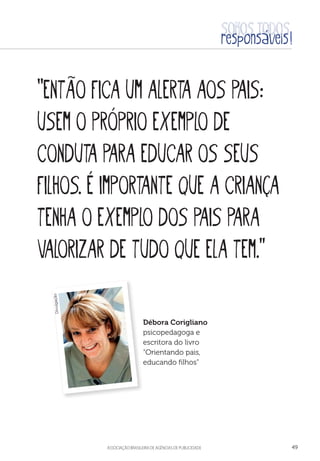 aSSOCIAÇÃO BRASILEIRA DE AGÊNCIAS DE PUBLICIDADE 49
“Então fica um alerta aos pais:
usem o próprio exemplo de
conduta para educar os seus
filhos. É importante que a criança
tenha o exemplo dos pais para
valorizar de tudo que ela tem.”
Débora Corigliano
psicopedagoga e
escritora do livro
“Orientando pais,
educando filhos”
Divulgação
 