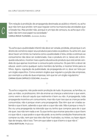 WWW.SOMOSTODOSRESPONSAVEIS.COM.BR
50
“Em relação à proibição de propaganda destinada ao público infantil, eu acho
que não tem que proibir, tem que regular como na maioria das atividades que
o Estado faz. Mas proibir não, porque é um tipo de censura, eu acho que o Es-
tado não tem esse papel na sociedade.”
 Camila Mizue Fujisawa, Assistente Jurídica

e 
“Eu acho que a publicidade infantil não deve ser vetada, proibida, até porque é um
direito do comércio expor seus produtos para todos os públicos. Eu acho sim, que
deve haver um limite na maneira como a publicidade é feita, então o estímulo ao
consumismo não deve ser evidenciado, mas o produto em si, talvez até o brin-
quedo educativo, mostrar mais a parte educativa do produto que está sendo ven-
dido do que apenas incentivar o consumo pelo consumo. Os pais têm o dever de
educar, assim como qualquer outro membro da família, e mostrar limite para os
filhos. Agora, regulação da publicidade, da propaganda em si, deve ser feita por
um órgão específico. Como existem órgãos que regulam a junção das empresas,
por exemplo a união de duas empresas, tem que ter um órgão regulatório.”
Carina Eguia Cappucci Ceschini, Jornalista

e 
“Eu acho o seguinte, não pode existir proibição de tudo. As pessoas, as famílias, os
pais, as mães, os professores, têm de ensinar as crianças a selecionar o que veem,
como veem e discutir aquilo que realmente é bom ou não. A propaganda, toda
propaganda incentiva um consumismo, mas não é por isso que as crianças serão
consumistas, não é porque viram uma propaganda. Elas têm que ser criadas sa-
bendo o que é bom, sabendo o que vale e o que não vale. Não é porque o meu fi-
lho viu uma propaganda na televisão que eu tenho que comprar para ele o que
ele quer, isso não tem nada a ver. Eu que tenho que ensinar para eles o que é bom
e o que não é, o que pode e o que não pode, se eu tenho condições financeiras de
comprar ou não, nem por isso eles vão ficar frustrados, ou tristes, ou fazer algum
tipo de terapia, não é isso. Tem sim que saber o que é bom e o que não é.”
 Carla Bertolini, Professora

e 
c
 