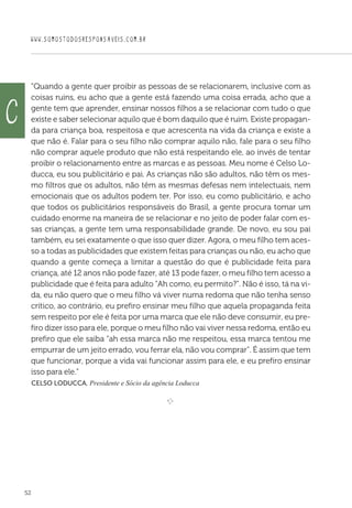 WWW.SOMOSTODOSRESPONSAVEIS.COM.BR
52
“Quando a gente quer proibir as pessoas de se relacionarem, inclusive com as
coisas ruins, eu acho que a gente está fazendo uma coisa errada, acho que a
gente tem que aprender, ensinar nossos filhos a se relacionar com tudo o que
existe e saber selecionar aquilo que é bom daquilo que é ruim. Existe propagan-
da para criança boa, respeitosa e que acrescenta na vida da criança e existe a
que não é. Falar para o seu filho não comprar aquilo não, fale para o seu filho
não comprar aquele produto que não está respeitando ele, ao invés de tentar
proibir o relacionamento entre as marcas e as pessoas. Meu nome é Celso Lo-
ducca, eu sou publicitário e pai. As crianças não são adultos, não têm os mes-
mo filtros que os adultos, não têm as mesmas defesas nem intelectuais, nem
emocionais que os adultos podem ter. Por isso, eu como publicitário, e acho
que todos os publicitários responsáveis do Brasil, a gente procura tomar um
cuidado enorme na maneira de se relacionar e no jeito de poder falar com es-
sas crianças, a gente tem uma responsabilidade grande. De novo, eu sou pai
também, eu sei exatamente o que isso quer dizer. Agora, o meu filho tem aces-
so a todas as publicidades que existem feitas para crianças ou não, eu acho que
quando a gente começa a limitar a questão do que é publicidade feita para
criança, até 12 anos não pode fazer, até 13 pode fazer, o meu filho tem acesso a
publicidade que é feita para adulto “Ah como, eu permito?”. Não é isso, tá na vi-
da, eu não quero que o meu filho vá viver numa redoma que não tenha senso
crítico, ao contrário, eu prefiro ensinar meu filho que aquela propaganda feita
sem respeito por ele é feita por uma marca que ele não deve consumir, eu pre-
firo dizer isso para ele, porque o meu filho não vai viver nessa redoma, então eu
prefiro que ele saiba “ah essa marca não me respeitou, essa marca tentou me
empurrar de um jeito errado, vou ferrar ela, não vou comprar”. É assim que tem
que funcionar, porque a vida vai funcionar assim para ele, e eu prefiro ensinar
isso para ele.”
 Celso Loducca, Presidente e Sócio da agência Loducca

e 
c
 