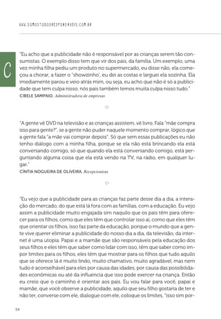 WWW.SOMOSTODOSRESPONSAVEIS.COM.BR
54
“Eu acho que a publicidade não é responsável por as crianças serem tão con-
sumistas. O exemplo disso tem que vir dos pais, da família. Um exemplo, uma
vez minha filha pediu um produto no supermercado, eu disse não, ela come-
çou a chorar, a fazer o showzinho', eu dei as costas e larguei ela sozinha. Ela
imediamente parou e veio atrás mim, ou seja, eu acho que não é só a publici-
dade que tem culpa nisso, nós pais também temos muita culpa nisso tudo.”
 Cibele Sampaio, Administradora de empresas

e 
“A gente vê DVD na televisão e as crianças assistem, vê livro. Fala “mãe compra
isso para gente?”, se a gente não puder naquele momento comprar, lógico que
a gente fala “a mãe vai comprar depois”. Só que sem essas publicações eu não
tenho diálogo com a minha filha, porque se ela não está brincando ela está
conversando comigo, só que quando ela está conversando comigo, está per-
guntando alguma coisa que ela está vendo na TV, na rádio, em qualquer lu-
gar.”
 Cíntia Nogueira de Oliveira, Recepcionista

e 
“Eu vejo que a publicidade para as crianças faz parte desse dia a dia, a intera-
ção do mercado, do que está lá fora com as famílias, com a educação. Eu vejo
assim a publicidade muito engajada sim naquilo que os pais têm para ofere-
cer para os filhos, como que eles têm que controlar isso aí, como que eles têm
que orientar os filhos, isso faz parte da educação, porque o mundo que a gen-
te vive querer eliminar a publicidade do nosso dia a dia, da televisão, da inter-
net é uma utopia. Papai e a mamãe que são responsáveis pela educação dos
seus filhos e eles têm que saber como lidar com isso, têm que saber como im-
por limites para os filhos, eles têm que mostrar para os filhos que tudo aquilo
que se oferece lá é muito lindo, muito chamativo, muito agradável, mas nem
tudo é aconselhável para eles por causa das idades, por causa das possibilida-
des econômicas ou até da influencia que isso pode exercer na criança. Então
eu creio que o caminho é orientar aos pais. Eu vou falar para você, papai e
mamãe, que você observe a publicidade, aquilo que seu filho gostaria de ter e
não ter, converse com ele, dialogue com ele, coloque os limites, “isso sim por-
c
 