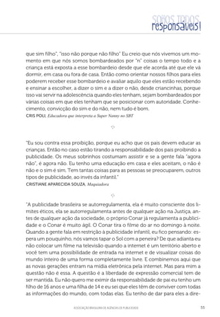 aSSOCIAÇÃO BRASILEIRA DE AGÊNCIAS DE PUBLICIDADE 55
que sim filho”, “isso não porque não filho” Eu creio que nós vivemos um mo-
mento em que nós somos bombardeados por “n” coisas o tempo todo e a
criança está exposta a esse bombardeio desde que ele acorda até que ele vá
dormir, em casa ou fora de casa. Então como orientar nossos filhos para eles
poderem receber esse bombardeio e avaliar aquilo que eles estão recebendo
e ensinar a escolher, a dizer o sim e a dizer o não, desde criancinhas, porque
isso vai servir na adolescência quando eles tenham, sejam bombardeados por
várias coisas em que eles tenham que se posicionar com autoridade. Conhe-
cimento, convicção do sim e do não, nem tudo é bom.
 Cris Poli, Educadora que interpreta a Super Nanny no SBT

e 
“Eu sou contra essa proibição, porque eu acho que os pais devem educar as
crianças. Então no caso estão tirando a responsabilidade dos pais proibindo a
publicidade. Os meus sobrinhos costumam assistir e se a gente fala “agora
não”, é agora não. Eu tenho uma educação em casa e eles aceitam, o não é
não e o sim é sim. Tem tantas coisas para as pessoas se preocuparem, outros
tipos de publicidade, ao invés da infantil.”
 Cristiane Aparecida Souza, Maquiadora

e 
“A publicidade brasileira se autorregulamenta, ela é muito consciente dos li-
mites éticos, ela se autorregulamenta antes de qualquer ação na Justiça, an-
tes de qualquer ação da sociedade, o próprio Conar já regulamenta a publici-
dade e o Conar é muito ágil. O Conar tira o filme do ar no domingo à noite.
Quando a gente fala em restrição à publicidade infantil, eu fico pensando: es-
pera um pouquinho, nós vamos tapar o Sol com a peneira? De que adianta eu
não colocar um filme na televisão quando a internet é um território aberto e
você tem uma possibilidade de entrada na internet e de visualizar coisas do
mundo inteiro de uma forma completamente livre. E combinemos aqui que
as novas gerações entram na mídia eletrônica pela internet. Mas para mim a
questão não é essa. A questão é a liberdade de expressão comercial tem de
ser mantida. Eu não quero me eximir da responsabilidade de pai eu tenho um
filho de 16 anos e uma filha de 14 e eu sei que eles têm de conviver com todas
as informações do mundo, com todas elas. Eu tenho de dar para eles a dire-
 