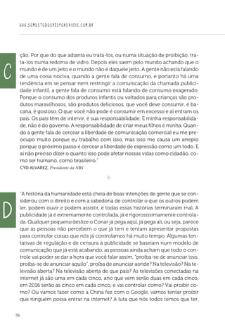 WWW.SOMOSTODOSRESPONSAVEIS.COM.BR
56
ção. Por que do que adianta eu tratá-los, ou numa situação de proibição, tra-
ta-los numa redoma de vidro. Depois eles saem pelo mundo achando que o
mundo é de um jeito e o mundo não é daquele jeito. A gente não está falando
de uma coisa nociva, quando a gente fala de consumo, e portanto há uma
tendência em se pensar nem restringir a comunicação da chamada publici-
dade infantil, a gente fala de consumo está falando de consumo exagerado.
Porque o consumo dos produtos infantis ou voltados para crianças são pro-
dutos maravilhosos, são produtos deliciosos, que você deve consumir, é ba-
cana, é gostoso. O que você não pode é consumir em excesso e aí entram os
pais. Os pais têm de intervir, é sua responsabilidade. É minha responsabilida-
de, não é do governo. A responsabilidade de criar meus filhos é minha. Quan-
do a gente fala de cercear a liberdade de comunicação comercial eu me pre-
ocupo muito porque eu trabalho com isso, mas isso me causa um arrepio
porque o próximo passo é cercear a liberdade de expressão como um todo. E
aí não preciso dizer o quanto isso pode afetar nossas vidas como cidadão, co-
mo ser humano, como brasileiro.”
 Cyd Alvarez, Presidente da NBS
e 
A história da humanidade está cheia de boas intenções de gente que se con-
siderou com o direito e com a sabedoria de controlar o que os outros podem
ler, podem ouvir e podem assistir, e todas essas histórias terminaram mal. A
publicidade já é extremamente controlada, já é rigorosissimamente controla-
da. Qualquer pequeno deslize o Conar já pega aqui, já pega ali, ou seja, parece
que as pessoas não percebem o que já tem e tentam apresentar propostas
para controlar coisas que nós já controlamos há muito tempo. Algumas ten-
tativas de regulação e de censura à publicidade se baseiam num modelo de
comunicação que já está acabando, as pessoas ainda acham que todo o con-
trole vai poder se dar a hora que você falar assim, “proíba-se de anunciar isso,
proíba-se de anunciar aquilo”, proíba de anunciar aonde? Na televisão? Na te-
levisão aberta? Na televisão aberta de que país? As televisões conectadas na
internet já são uma em cada cinco, ano que vem serão duas em cada cinco,
em 2016 serão as cinco em cada cinco, e vai controlar como? Vai proibir co-
mo? Ou vamos fazer como a China fez com o Google, vamos tentar proibir
que ninguém possa entrar na internet? A luta que nós todos temos que ter,
c
d
 