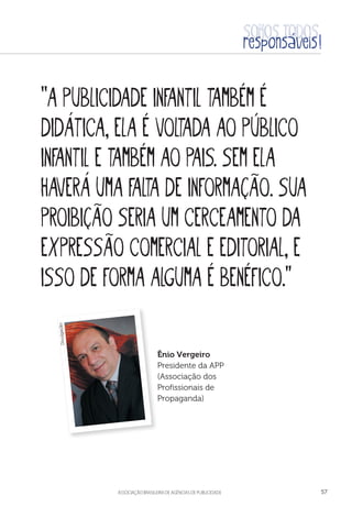 aSSOCIAÇÃO BRASILEIRA DE AGÊNCIAS DE PUBLICIDADE 57
“A publicidade infantil também é
didática, ela é voltada ao público
infantil e também ao pais. Sem ela
haverá uma falta de informação. Sua
proibição seria um cerceamento da
expressão comercial e editorial, e
isso de forma alguma é benéfico.”
Ênio Vergeiro
Presidente da APP
(Associação dos
Profissionais de
Propaganda)
Divulgação
 