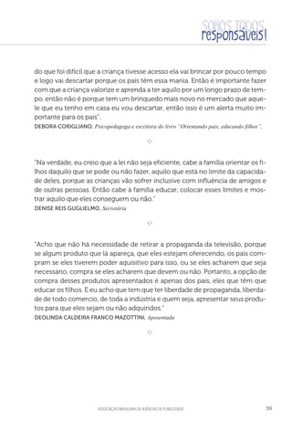 aSSOCIAÇÃO BRASILEIRA DE AGÊNCIAS DE PUBLICIDADE 59
do que foi difícil que a criança tivesse acesso ela vai brincar por pouco tempo
e logo vai descartar porque os pais têm essa mania. Então é importante fazer
com que a criança valorize e aprenda a ter aquilo por um longo prazo de tem-
po, então não é porque tem um brinquedo mais novo no mercado que aque-
le que eu tenho em casa eu vou descartar, então isso é um alerta muito im-
portante para os pais”.
Debora Corigliano, Psicopedagoga e escritora do livro “Orientando pais, educando filhos”.

e 
“Na verdade, eu creio que a lei não seja eficiente, cabe a família orientar os fi-
lhos daquilo que se pode ou não fazer, aquilo que está no limite da capacida-
de deles, porque as crianças vão sofrer inclusive com influência de amigos e
de outras pessoas. Então cabe à família educar, colocar esses limites e mos-
trar aquilo que eles conseguem ou não.”
 Denise Reis Guglielmo, Secretária

e 
“Acho que não há necessidade de retirar a propaganda da televisão, porque
se algum produto que lá apareça, que eles estejam oferecendo, os pais com-
pram se eles tiverem poder aquisitivo para isso, ou se eles acharem que seja
necessário, compra se eles acharem que devem ou não. Portanto, a opção de
compra desses produtos apresentados é apenas dos pais, eles que têm que
educar os filhos. E eu acho que tem que ter liberdade de propaganda, liberda-
de de todo comercio, de toda a indústria e quem seja, apresentar seus produ-
tos para que eles sejam ou não adquiridos.”
 Deolinda Caldeira Franco Mazottini, Aposentada

e 
 