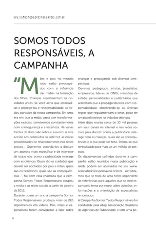 6
WWW.SOMOSTODOSRESPONSAVEIS.COM.BR
“M
ães e pais no mundo
todo estão preocupa-
dos com a influência
das mídias na formação
dos filhos. Crianças experimentam as no-
vidades antes. Se você acha que estimulá-
las e protegê-las é responsabilidade de to-
dos, participe da nossa campanha. Em uma
era em que a mídia passa por transforma-
ções radicais, convivemos constantemente
com a insegurança e a incerteza. Há várias
frentes de discussão sobre o assunto: o livre
acesso aos conteúdos na internet, as novas
possibilidades de relacionamento nas redes
sociais… Queremos convidá-los a discutir
um aspecto mais específico e de interesse
de todos nós: como a publicidade interage
com as crianças. Quais são os cuidados que
devem ser adotados por pais e mães, quais
são os benefícios, quais são as consequên-
cias…”, foi com essa chamada que a cam-
panha Somos Todos Responsáveis ocupou
a mídia e as redes sociais a partir de janeiro
de 2012.
Durante quase um ano a campanha Somos
Todos Responsáveis produziu mais de 220
depoimentos em vídeos. Pais, mães e es-
pecialistas foram convidados a falar sobre
crianças e propaganda sob diversas pers-
pectivas.
Ouvimos pedagogos, artistas, jornalistas,
empresáros, líderes de ONGs, ministros de
estado, personalidades e publicitários que
acreditam que a propaganda feita com res-
ponsabilidade, observando-se as diversas
regras que regulamentam o setor, pode ter
um papel positivo na vida das crianças.
Além disso reuniu cerca de 30 mil pessoas
em seus canais na internet e nas redes so-
ciais para discutir como a publicidade inte-
rage com as crianças, quais são as consequ-
ências e o que pode ser feito. Estima-se que
tenha falado para mais de um milhão de pes-
soas.
Os depoimentos colhidos durante a cam-
panha estão reunidos nessa publicação e
ainda podem ser acessados no site www.
somostodosresponsaveis.com.br. Acredita-
mos que se trata de uma fonte importante
de referências para aqueles que se interes-
sam pelo tema por reunir além opiniões, in-
formações e a orientação de especialistas
renomados.
A Campanha Somos Todos Responsáveis foi
conduzida pela Abap (Associação Brasileira
de Agências de Publicidade) e tem uma po-
SOMOS TODOS
RESPONSÁVEIS, A
CAMPANHA
 