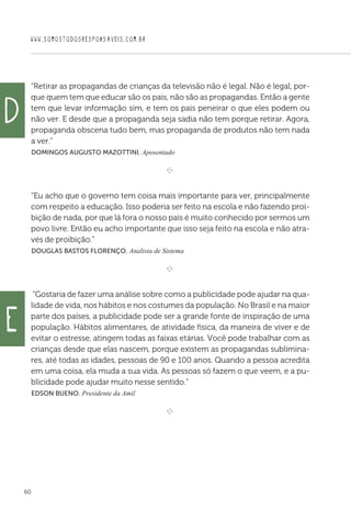 WWW.SOMOSTODOSRESPONSAVEIS.COM.BR
60
“Retirar as propagandas de crianças da televisão não é legal. Não é legal, por-
que quem tem que educar são os pais, não são as propagandas. Então a gente
tem que levar informação sim, e tem os pais peneirar o que eles podem ou
não ver. E desde que a propaganda seja sadia não tem porque retirar. Agora,
propaganda obscena tudo bem, mas propaganda de produtos não tem nada
a ver.”
 Domingos Augusto Mazottini, Aposentado

e 
“Eu acho que o governo tem coisa mais importante para ver, principalmente
com respeito a educação. Isso poderia ser feito na escola e não fazendo proi-
bição de nada, por que lá fora o nosso país é muito conhecido por sermos um
povo livre. Então eu acho importante que isso seja feito na escola e não atra-
vés de proibição.”
 Douglas Bastos Florenço, Analista de Sistema

e 
“Gostaria de fazer uma análise sobre como a publicidade pode ajudar na qua-
lidade de vida, nos hábitos e nos costumes da população. No Brasil e na maior
parte dos países, a publicidade pode ser a grande fonte de inspiração de uma
população. Hábitos alimentares, de atividade física, da maneira de viver e de
evitar o estresse, atingem todas as faixas etárias. Você pode trabalhar com as
crianças desde que elas nascem, porque existem as propagandas sublimina-
res, até todas as idades, pessoas de 90 e 100 anos. Quando a pessoa acredita
em uma coisa, ela muda a sua vida. As pessoas só fazem o que veem, e a pu-
blicidade pode ajudar muito nesse sentido.”
 Edson Bueno, Presidente da Amil

e 
d
e
 