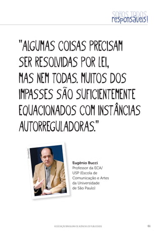aSSOCIAÇÃO BRASILEIRA DE AGÊNCIAS DE PUBLICIDADE 61
“Algumas coisas precisam
ser resolvidas por lei,
mas nem todas. muitos dos
impasses são suficientemente
equacionados com instâncias
autorreguladoras.”
Eugênio Bucci
Professor da ECA/
USP (Escola de
Comunicação e Artes
da Universidade
de São Paulo)
Divulgação
 