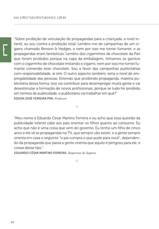 WWW.SOMOSTODOSRESPONSAVEIS.COM.BR
62
“Sobre proibição de veiculação de propagandas para a criançada, a nível in-
fantil, eu sou contra a proibição total. Lembro-me de campanhas de um ci-
garro chamado Benson  Hedges, e nem por isso me tornei fumante, e as
propagandas eram fantásticas. Lembro dos cigarrinhos de chocolate da Pan
que foram proibidos porque na capa da embalagem, tínhamos os garotos
com o cigarrinho de chocolate imitando o cigarro, nem por isso me tornei fu-
mante comendo esse chocolate. Sou a favor das campanhas publicitárias
com responsabilidade, aí sim. O outro aspecto também, seria o nível de em-
pregabilidade das pessoas. Entendo que proibindo propaganda, matéria pu-
blicitária dessa forma, isso vai contribuir para desempregar muita gente e vai
desestimular a formação de novos profissionais, porque se tudo for proibido
em termos de publicidade, o publicitário vai trabalhar em quê?”
Edson José Ferreira Pini, Professor

e 
“Meu nome é Eduardo Cesar Martins Ferreira e eu acho que essa questão da
publicidade infantil cabe aos pais orientar os filhos quanto ao consumo. Eu
acho que não é uma coisa que vem do governo. Eu tenho um filho de cinco
anos e ele vê as propagandas na TV, que sempre vão existir, e a gente sempre
orienta em casa o seguinte “o pai compra o que pode para você”, dependen-
do da propaganda que passa a gente orienta que aquilo é perigoso para ele, e
coisas desse tipo.”
 Eduardo César Martins Ferreira, Surpevisor de Seguros

e 
e
 