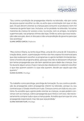 aSSOCIAÇÃO BRASILEIRA DE AGÊNCIAS DE PUBLICIDADE 63
“Sou contra a proibição de propagandas infantis na televisão, não por conta
da pessoa querer escolher ou não, eu acho que a orientação tem que vir dos
pais. Os pais devem orientar as crianças para consumir os produtos e tem mil
maneiras da gente fazer isso. Inclusive, se for proibido na televisão, há outras
maneiras da criança ter acesso a isso, na escola, com os amigos, no próprio
supermercado, nas próprias vitrines das lojas. Então eu acho que essa resolu-
ção cabe aos pais, deve vir dos pais e não uma proibição do governo para que
isso aconteça.”
 Elaine Simões Garcia, Professora

e 
“Meu nome é Eliana, eu tenho duas filhas, uma de 12 e uma de 18. E durante a
criação delas, assim, a participação minha e do meu esposo foi essencial para
que elas soubessem escolher os programas e a gente também limitando bas-
tante o horário de programa delas, para que elas não se deixassem influenciar
por tantas propagandas que são bem apelativas para idade das crianças. Isso
foi durante alguns anos e hoje é natural elas obedecerem e saberem escolher
o que elas querem assistir e o que elas querem, decidir por aquilo que elas
querem.”
Eliana Oliveira, Psicóloga
e 
“Eu trabalho como psicóloga, psicóloga de formação. Eu sou contra a proibi-
ção da propaganda sobre propaganda infantil na televisão, porque eu sou
contrária que o Estado interfira em tudo. Censura como um todo eu sou con-
trária. Eu acredito que a gente pode orientar as crianças, os pais podem con-
versar com as crianças, sobre a propaganda que é feita e com isso, não neces-
sariamente comprar tudo o que a criança pede. Acredito que tem que ter uma
propaganda responsável, mas não que seja proibida.”
 Elvira Ventura Filipe, Psicóloga

e 
 