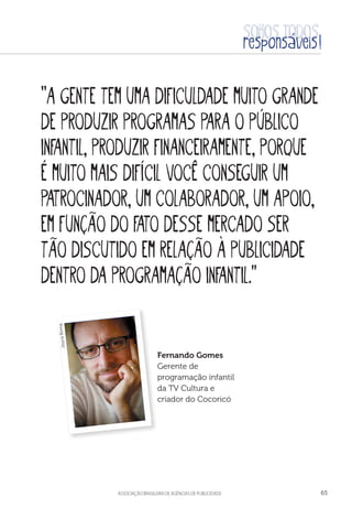 aSSOCIAÇÃO BRASILEIRA DE AGÊNCIAS DE PUBLICIDADE 65
“A gente tem uma dificuldade muito grande
de produzir programas para o público
infantil, produzir financeiramente, porque
é muito mais difícil você conseguir um
patrocinador, um colaborador, um apoio,
em função do fato desse mercado ser
tão discutido em relação à publicidade
dentro da programação infantil.”
Fernando Gomes
Gerente de
programação infantil
da TV Cultura e
criador do Cocoricó
JoyceRoma
 