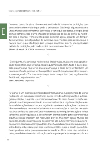 WWW.SOMOSTODOSRESPONSAVEIS.COM.BR
66
“No meu ponto de vista, não tem necessidade de haver uma proibição, por-
que a criança tem mais é que pedir o brinquedo. Ela almeja alguma coisa e a
única maneira de se informar sobre isso é ver o que ela deseja. Se o pai pode
ou não comprar, isso é uma situação de educação do pai, se ele vai ou não di-
zer para a criança: “Filho eu não posso comprar agora, aguarde um tempo”.
Tem que haver sim algum tipo de incentivo para mostrar para a criança que o
que ela quer, o que ela deseja, isso tem que acontecer sim. Eu sou contra isso
(a ideia de proibição), não pode proibir de maneira nenhuma.”
 Eronilde Maria de Souza, Assistente de Treinamento

e 
“É o seguinte, eu acho que não se deve proibir nada, mas acho que a publici-
dade infantil tem que ser uma coisa regulamentada. Bom, tudo o que é proi-
bido eu acho que não serve, mas eu acho que a coisa deve ser também um
pouco verificada, porque senão o público infantil é muito suscetível ao con-
sumo exagerado. Por isso mesmo que eu acho que tem que regulamentar.
Proibir não, regulamentar sim.”
 Ethel Perlman, Empresária

e 
“O Conar é um exemplo de visibilidade internacional. A experiência do Conar
no Brasil é um exito nas experiências que se tem de autorregulação e autorre-
gulamentação, e a gente usa indiscriminadamente essas duas expressões re-
gulação e autorregulamentação, mas normalmente a regulamentação se re-
fere a elaboração de normas, e a regulação se refere a aplicação e o acompa-
nhamento dessas normas inclusive com as atualizações e revisões necessá-
rias. Mas de fato no caso do Conar nos temos a autorregulamentação e temos
também a autorregulação. E ai é um bom exemplo para gente aprender que
algumas coisas precisam ser resolvidas por lei, mas nem todas. Muitas das
questões, muitos dos impasses, dos dilemas são suficientemente equaciona-
dos com instâncias autorreguladoras. Mas há um balanço entre aquilo que o
setor decide sobre si mesmo para resolver conflitos e paz, e aquilo que o Esta-
do exige desse setor que aparece na forma de lei. Uma coisa não substitui a
outra, mas há muito mais civilização onde a gente pode ter um pouco de au-
e
 