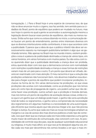 aSSOCIAÇÃO BRASILEIRA DE AGÊNCIAS DE PUBLICIDADE 67
torregulação. (...) Para o Brasil hoje é uma espécie de consenso isso, de que
não se deve anunciar muito o cigarro, isso faz sentido, tem sentido para os ci-
dadãos do Brasil, ponto de equilíbrio que poderá ser mudado no futuro, mas
isso hoje é o ponto no qual a gente se acomoda e a autorregulação mesmo a
legislação devem buscar esses pontos de equilíbrios, são mais ou menos na-
turais. Então acho que como eu estava dizendo no início, a comunicação de-
ve buscar um ponto de entendimento, pontes entre interesses diversos em
que os diversos interlocutores estão confortáveis, é isso o que acontece com
a publicidade. E parece que a ideia de que o público infantil não deve ser ex-
cessivamente exposto na mensagem publicitária também é algo que vai ga-
nhando terreno. Não apenas no Brasil mas no mundo inteiro, existem proibi-
ções e essa é a palavra de publicidade destinada a criança de vários tipos, em
vários horários, em vários formatos e em muitos países. Eu não estou com is-
so querendo dizer que a publicidade destinada a criança deve ser proibida,
estou querendo dizer com isso que a democracia convive com normalidade
com restrições à publicidade destinada a criança e essas formas de restrições
variam mais de um país para o outro. É um ponto que deverá ser olhado, de-
verá ser examinado com mais atenção. O meu raciocínio é que a solução das
proibições unilaterais não funcionam bem, nós devemos trabalhar essa dúvi-
das para chegar a pontos de equilíbrio que podem incorporar proibições, in-
clusive na forma de lei. Em várias democracias há proibições, só que essas
proibições são aceitas com naturalidade, como as proibições que nós temos
para um certo tipo de propaganda de cigarro, uns podem achar que não de-
veria haver essa proibição, outros acham que a proibição é branda demais,
mas nós temos um ponto de equilíbrio de aceitação dessas coisas, então é is-
so que é um ganho que um diálogo pode trazer, o ganho não será a proibição
total de todos os regramentos, o ganho será a compreensão da necessidade
dos regramentos em algumas matérias e a necessidade de uma autorregula-
ção eficiente que resolva aquilo que não precisa chegar a lei, que não precisa
chegar à Justiça. Eu acho que cada vez mais as novas tecnologias ampliam as
margens e as vias de acesso dos mais diversos públicos a todo tipo de conte-
údo, isso quer dizer que as crianças cada vez mais estão expostas a uma gama
muito maior de estímulos de comunicação, elas convivem com isso. As pos-
sibilidades de controle seja dos pais, seja de qualquer autoridade educacional
ou religiosa, é muito mais difícil, se é que isso já foi desejável alguma vez, en-
tão cada vez mais por decorrência nós somos levados a ver que o mais im-
 
