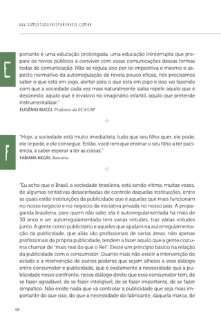 WWW.SOMOSTODOSRESPONSAVEIS.COM.BR
68
portante é uma educação prolongada, uma educação ininterrupta que pre-
pare os novos públicos a conviver com essas comunicações dessas formas
todas de comunicação. Não se regula isso por lei impositiva e mesmo o as-
pecto normativo da autorregulação de revela pouco eficaz, nós precisamos
saber o que está em jogo, alertar para o que está em jogo e isso vai fazendo
com que a sociedade cada vez mais naturalmente saiba repelir aquilo que é
desonesto, aquilo que é invasivo no imaginário infantil, aquilo que pretende
instrumentalizar.”
 Eugênio Bucci, Professor da ECA/USP

e 
“Hoje, a sociedade está muito imediatista, tudo que seu filho quer, ele pode,
ele te pede, e ele consegue. Então, você tem que ensinar o seu filho a ter paci-
ência, a saber esperar a ter as coisas.”
 Fabiana Negri, Bancária

e 
“Eu acho que o Brasil, a sociedade brasileira, está sendo vítima, muitas vezes,
de algumas tentativas desacerbadas de controle daquelas instituições, entre
as quais estão instituições da publicidade que é aquelas que mais funcionam
no nosso negócio e no negócio da iniciativa privada no nosso país. A propa-
ganda brasileira, para quem não sabe, ela é autorregulamentada há mais de
30 anos e ser autorregulamentado tem varias virtudes, traz várias virtudes
junto. A gente como publicitário e aqueles que ajudam na autorregulamenta-
ção da publicidade, que aliás são profissionais de várias áreas, não apenas
profissionais da própria publicidade, tendem a fazer aquilo que a gente costu-
ma chamar de “mais real do que o Rei”. Existe um princípio básico na relação
da publicidade com o consumidor. Quanto mais não existir a intervenção do
estado e a intervenção de outros poderes que sejam alheios a esse diálogo
entre consumidor e publicidade, que é exatamente a necessidade que a pu-
blicidade nesse confronto, nesse diálogo direto que esse consumidor tem, de
se fazer agradável, de se fazer inteligível, de se fazer importante, de se fazer
simpático. Não existe nada que vá controlar a publicidade que seja mais im-
portante do que isso, do que a necessidade do fabricante, daquela marca, de
e
f
 