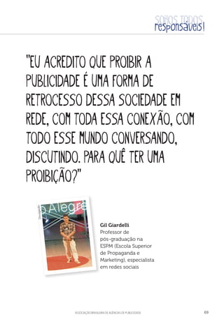 aSSOCIAÇÃO BRASILEIRA DE AGÊNCIAS DE PUBLICIDADE 69
“Eu acredito que proibir a
publicidade é uma forma de
retrocesso dessa sociedade em
rede, com toda essa conexão, com
todo esse mundo conversando,
discutindo. Para quê ter uma
proibição?”
Gil Giardelli
Professor de
pós-graduação na
ESPM (Escola Superior
de Propaganda e
Marketing), especialista
em redes sociais
Divulgação
 