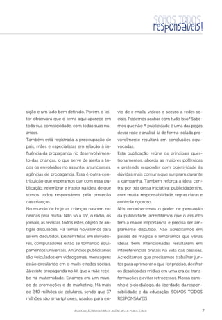 7aSSOCIAÇÃO BRASILEIRA DE AGÊNCIAS DE PUBLICIDADE
sição e um lado bem definido. Porém, o lei-
tor observará que o tema aqui aparece em
toda sua complexidade, com todas suas nu-
ances.
Também está registrada a preocupação de
pais, mães e especialistas em relação à in-
fluência da propaganda no desenvolvimen-
to das crianças, o que serve de alerta a to-
dos os envolvidos no assunto, anunciantes,
agências de propaganda. Essa é outra con-
tribuição que esperamos dar com essa pu-
blicação: relembrar e insistir na ideia de que
somos todos responsáveis pela proteção
das crianças.
No mundo de hoje as crianças nascem ro-
deadas pela mídia. Não só a TV, o rádio, os
jornais, as revistas, todos estes, objeto de an-
tigas discussões. Há temas novíssimos para
serem discutidos. Existem telas em elevado-
res, computadores estão se tornando equi-
pamentos universais. Anúncios publicitários
são veiculados em videogames, mensagens
estão circulando em e-mails e redes sociais.
Já existe propaganda no kit que a mãe rece-
be na maternidade. Estamos em um mun-
do de promoções e de marketing. Há mais
de 240 milhões de celulares, sendo que 37
milhões são smartphones, usados para en-
vio de e-mails, vídeos e acesso a redes so-
ciais. Podemos acabar com tudo isso? Sabe-
mos que não A publicidade é uma das peças
dessa rede e analisá-la de forma isolada pro-
vavelmente resultará em conclusões equi-
vocadas.
Esta publicação reúne os principais ques-
tionamentos, aborda as maiores polêmicas
e pretende responder com objetividade às
dúvidas mais comuns que surgiram durante
a campanha. Também reforça a ideia cen-
tral por trás dessa iniciativa: publicidade sim,
com muita responsabilidade, regras claras e
controle rigoroso.
Nós reconhecemos o poder de persuasão
da publicidade, acreditamos que o assunto
tem a maior importância e precisa ser am-
plamente discutido. Não acreditamos em
passes de mágica e lembramos que várias
ideias bem intencionadas resultaram em
intereferências brutais na vida das pessoas.
Acreditamos que precisamos trabalhar jun-
tos para aprimorar o que for preciso, decifrar
os desafios das mídias em uma era de trans-
formações e evitar retrocessos. Nosso cami-
nho é o do diálogo, da liberdade, da respon-
sabilidade e da educação. SOMOS TODOS
RESPONSÁVEIS
 