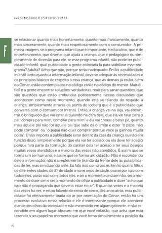 WWW.SOMOSTODOSRESPONSAVEIS.COM.BR
70
se relacionar quanto mais honestamente, quanto mais francamente, quanto
mais sinceramente, quanto mais respeitosamente com o consumidor. A pri-
meira imagem, se o programa infantil que é importante, é educativo, que é de
entretenimento, que diverte, que ajuda a criança, que é pedagógico ou sim-
plesmente de diversão para ele, se esse programa infantil, não pode ter publi-
cidade infantil, qual publicidade a gente colocaria lá para viabilizar esse pro-
grama? Adulta? Acho que não, porque seria inadequado. Então, a publicidade
infantil tanto quanto a informação infantil, deve se adequar às necessidades e
os princípios básicos de respeito a essa criança, que as demais já estão, além
do Conar, estão contemplados no código civil e no código do menor. Mais di-
fícil é a gente encontrar soluções, verdadeiras, reais para sanar questões, que
são questões que estão embutidas politicamente nessas discussões que
acontecem como nesse momento, quando está se falando do respeito à
criança, simplesmente através da ponta do iceberg que é a publicidade que
conversa com o consumidor infantil. Então, a criança vai na loja, vai encon-
trar o brinquedo que vai estar lá pulando na cara dela, que ela vai falar para o
pai “compra para mim, comprar para mim” e ela vai chorar e bater pé, quanto
mais aquele pai não for aquele pai que sabe dá o limite e dizer “o papai não
pode comprar” ou “o papai não quer comprar porque você já ganhou muita
coisa”. E não importa a publicidade estar dentro da casa da criança ou não em
função disso, simplesmente porque ela vai ter acesso, ou ela deve ter acesso
porque fará parte da formação do caráter dela ter acesso e ter seus desejos
muitas vezes atendidos e a maioria das vezes não atendidos. É assim que se
forma um ser humano, é assim que se forma um cidadão. Não é escondendo
dele a informação, não é simplesmente tirando da frente dele as possibilida-
des de ter, mas sim dizendo a ele. Eu falo isso como pai, eu tenho quatro filhos
de diferentes idades, de 27 de idade a nove anos de idade, passei por isso com
todos eles, passo isso com todos eles, e sei o momento de dizer não, sei o mo-
mento de dizer sim e sei o momento de olhar a publicidade e dizer “acho que
isso não é propaganda que deveria estar no ar“. E quantas vezes e a maioria
das vezes fui ver, e estou falando de coisa de cinco, dez anos atrás, essa publi-
cidade foi efetivamente tirada do ar por orientação do Conar, então há um
processo evolutivo nessa relação e ele é interessante porque ele acontece
diante dos olhos da sociedade e não escondido em algum gabinete, e não es-
condido em algum lugar obscuro em que você cidadão, que acha que está
fazendo o seu papel no momento que você toma simplesmente a posição da
f
 