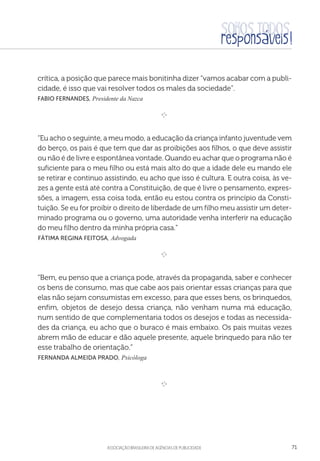 aSSOCIAÇÃO BRASILEIRA DE AGÊNCIAS DE PUBLICIDADE 71
crítica, a posição que parece mais bonitinha dizer “vamos acabar com a publi-
cidade, é isso que vai resolver todos os males da sociedade”.
Fabio Fernandes, Presidente da Nazca

e 
“Eu acho o seguinte, a meu modo, a educação da criança infanto juventude vem
do berço, os pais é que tem que dar as proibições aos filhos, o que deve assistir
ou não é de livre e espontânea vontade. Quando eu achar que o programa não é
suficiente para o meu filho ou está mais alto do que a idade dele eu mando ele
se retirar e continuo assistindo, eu acho que isso é cultura. E outra coisa, às ve-
zes a gente está até contra a Constituição, de que é livre o pensamento, expres-
sões, a imagem, essa coisa toda, então eu estou contra os princípio da Consti-
tuição. Se eu for proibir o direito de liberdade de um filho meu assistir um deter-
minado programa ou o governo, uma autoridade venha interferir na educação
do meu filho dentro da minha própria casa.”
 Fátima Regina Feitosa, Advogada

e 
“Bem, eu penso que a criança pode, através da propaganda, saber e conhecer
os bens de consumo, mas que cabe aos pais orientar essas crianças para que
elas não sejam consumistas em excesso, para que esses bens, os brinquedos,
enfim, objetos de desejo dessa criança, não venham numa má educação,
num sentido de que complementaria todos os desejos e todas as necessida-
des da criança, eu acho que o buraco é mais embaixo. Os pais muitas vezes
abrem mão de educar e dão aquele presente, aquele brinquedo para não ter
esse trabalho de orientação.”
 Fernanda Almeida Prado, Psicóloga

e 
 