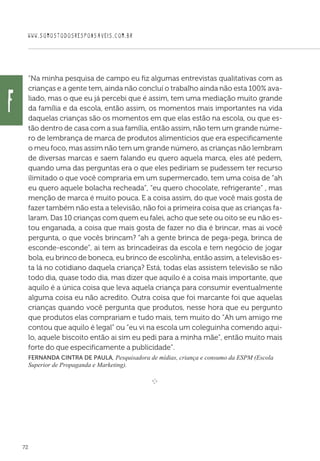 WWW.SOMOSTODOSRESPONSAVEIS.COM.BR
72
“Na minha pesquisa de campo eu fiz algumas entrevistas qualitativas com as
crianças e a gente tem, ainda não concluí o trabalho ainda não esta 100% ava-
liado, mas o que eu já percebi que é assim, tem uma mediação muito grande
da família e da escola, então assim, os momentos mais importantes na vida
daquelas crianças são os momentos em que elas estão na escola, ou que es-
tão dentro de casa com a sua família, então assim, não tem um grande núme-
ro de lembrança de marca de produtos alimentícios que era especificamente
o meu foco, mas assim não tem um grande número, as crianças não lembram
de diversas marcas e saem falando eu quero aquela marca, eles até pedem,
quando uma das perguntas era o que eles pediriam se pudessem ter recurso
ilimitado o que você compraria em um supermercado, tem uma coisa de “ah
eu quero aquele bolacha recheada”, “eu quero chocolate, refrigerante” , mas
menção de marca é muito pouca. E a coisa assim, do que você mais gosta de
fazer também não esta a televisão, não foi a primeira coisa que as crianças fa-
laram. Das 10 crianças com quem eu falei, acho que sete ou oito se eu não es-
tou enganada, a coisa que mais gosta de fazer no dia é brincar, mas ai você
pergunta, o que vocês brincam? “ah a gente brinca de pega-pega, brinca de
esconde-esconde”, ai tem as brincadeiras da escola e tem negócio de jogar
bola, eu brinco de boneca, eu brinco de escolinha, então assim, a televisão es-
ta lá no cotidiano daquela criança? Está, todas elas assistem televisão se não
todo dia, quase todo dia, mas dizer que aquilo é a coisa mais importante, que
aquilo é a única coisa que leva aquela criança para consumir eventualmente
alguma coisa eu não acredito. Outra coisa que foi marcante foi que aquelas
crianças quando você pergunta que produtos, nesse hora que eu pergunto
que produtos elas comprariam e tudo mais, tem muito do “Ah um amigo me
contou que aquilo é legal” ou “eu vi na escola um coleguinha comendo aqui-
lo, aquele biscoito então ai sim eu pedi para a minha mãe”, então muito mais
forte do que especificamente a publicidade”.
Fernanda Cintra de Paula, Pesquisadora de mídias, criança e consumo da ESPM (Escola
Superior de Propaganda e Marketing).
e 
f
 