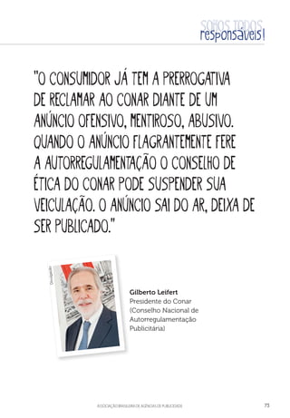 aSSOCIAÇÃO BRASILEIRA DE AGÊNCIAS DE PUBLICIDADE 73
“O consumidor já tem a prerrogativa
de reclamar ao Conar diante de um
anúncio ofensivo, mentiroso, abusivo.
Quando o anúncio flagrantemente fere
a autorregulamentação o conselho de
ética do Conar pode suspender sua
veiculação. O anúncio sai do ar, deixa de
ser publicado.”
Gilberto Leifert
Presidente do Conar
(Conselho Nacional de
Autorregulamentação
Publicitária)
Divulgação
 