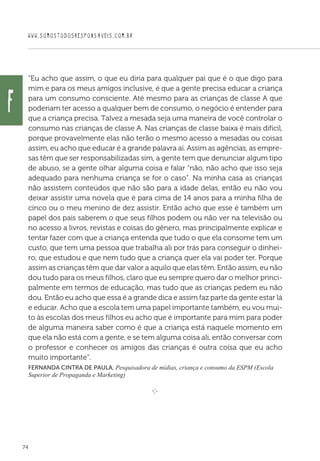 WWW.SOMOSTODOSRESPONSAVEIS.COM.BR
74
“Eu acho que assim, o que eu diria para qualquer pai que é o que digo para
mim e para os meus amigos inclusive, é que a gente precisa educar a criança
para um consumo consciente. Até mesmo para as crianças de classe A que
poderiam ter acesso a qualquer bem de consumo, o negócio é entender para
que a criança precisa. Talvez a mesada seja uma maneira de você controlar o
consumo nas crianças de classe A. Nas crianças de classe baixa é mais difícil,
porque provavelmente elas não terão o mesmo acesso a mesadas ou coisas
assim, eu acho que educar é a grande palavra aí. Assim as agências, as empre-
sas têm que ser responsabilizadas sim, a gente tem que denunciar algum tipo
de abuso, se a gente olhar alguma coisa e falar “não, não acho que isso seja
adequado para nenhuma criança se for o caso”. Na minha casa as crianças
não assistem conteúdos que não são para a idade delas, então eu não vou
deixar assistir uma novela que é para cima de 14 anos para a minha filha de
cinco ou o meu menino de dez assistir. Então acho que esse é também um
papel dos pais saberem o que seus filhos podem ou não ver na televisão ou
no acesso a livros, revistas e coisas do gênero, mas principalmente explicar e
tentar fazer com que a criança entenda que tudo o que ela consome tem um
custo, que tem uma pessoa que trabalha ali por trás para conseguir o dinhei-
ro, que estudou e que nem tudo que a criança quer ela vai poder ter. Porque
assim as crianças têm que dar valor a aquilo que elas têm. Então assim, eu não
dou tudo para os meus filhos, claro que eu sempre quero dar o melhor princi-
palmente em termos de educação, mas tudo que as crianças pedem eu não
dou. Então eu acho que essa é a grande dica e assim faz parte da gente estar lá
e educar. Acho que a escola tem uma papel importante também, eu vou mui-
to às escolas dos meus filhos eu acho que é importante para mim para poder
de alguma maneira saber como é que a criança está naquele momento em
que ela não está com a gente, e se tem alguma coisa ali, então conversar com
o professor e conhecer os amigos das crianças é outra coisa que eu acho
muito importante”.
Fernanda Cintra de Paula, Pesquisadora de mídias, criança e consumo da ESPM (Escola
Superior de Propaganda e Marketing)
e 
f
 