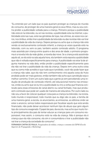 aSSOCIAÇÃO BRASILEIRA DE AGÊNCIAS DE PUBLICIDADE 75
“Eu entendo por um lado que os pais queiram proteger as crianças do mundo
do consumo, de proteger de uma maneira geral os seus filhos, mas eu sou con-
tra proibir a publicidade voltada para a criança. Primeiro porque a publicidade
não está só na televisão, ou só nas revistas, a publicidade esta na internet, a pu-
blicidade está nas ruas, está nas gôndolas de lojas, nas vitrines, ás vezes nos car-
ros, nos ônibus, então tirar a publicidade da televisão ou das revistas não vai tirar
a publicidade da vida da criança. Depois porque eu acho que a criança não está
vendo só exclusivamente conteúdo infantil, a criança as vezes quando está na
televisão, com ou sem os pais, também assiste conteúdo adulto. O programa
mais assistido por criança entre quatro e dez anos de idade, o primeiro progra-
ma é a novela três da rede globo, a novela das nove. Se a criança está assistindo
aquilo ali, se ela está na sala aquela hora, ela também está exposta a publicidade
que não é voltada especificamente para criança. A publicidade vai estar lá de al-
guma maneira na vida dela, então proibir a publicidade especificamente para
ela não vai tirar a publicidade da vida da criança. Depois tem uma outra coisa
que eu como mãe acredito é que tudo que é proibido, você não pode fazer que
a criança não sabe, que ela não tem conhecimento virá aquela coisa do fruto
proibido pode ser mais gostoso, então também não acho que a proibição seja o
melhor caminho. E tem um outro lado que a gente já vem percebendo uma re-
dução de produção de conteúdo infantil, até educacional mesmo nas emisso-
ras, então eu acho que se eu tiro a publicidade eu tiro a verba que financia con-
teúdo para essas emissoras de canal aberto ou canal fechado, mas que produ-
zem conteúdo que pode ser usado de maneira até educativa. Por outro lado eu
não sou a favor de colocar qualquer coisa para a criança na televisão, na revista,
todo mundo é responsável, todo mundo que eu digo são os pais, a família de
uma maneira geral, a escola, os anunciantes, as emissoras, as editoras onde vai
estar o anúncio, somos todos responsáveis por fiscalizar aquilo que está sendo
financiado, não pode deixar acontecer nenhum tipo de abuso que gere algum
tipo de consumo exagerado. É papel de pais, da escola, mas acho que muito for-
te principalmente dos pais de tentar educar as crianças para um consumo res-
ponsável, mas assim, o consumo está na vida da criança. Não é porque ela é
criança que ela não consome, ela sim é consumidora e tirar a publicidade não
vai tirar a criança da sociedade do consumo”.
Fernanda Cintra de Paula, Pesquisadora de mídias, criança e consumo da ESPM (Escola
Superior de Propaganda e Marketing)
e 
 