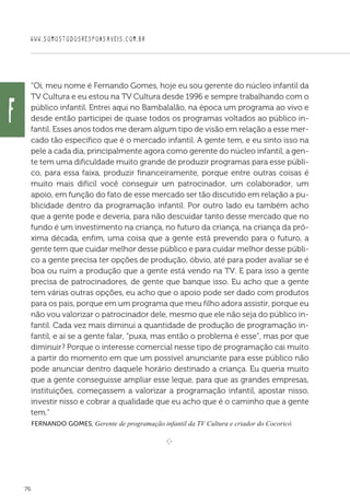 WWW.SOMOSTODOSRESPONSAVEIS.COM.BR
76
“Oi, meu nome é Fernando Gomes, hoje eu sou gerente do núcleo infantil da
TV Cultura e eu estou na TV Cultura desde 1996 e sempre trabalhando com o
público infantil. Entrei aqui no Bambalalão, na época um programa ao vivo e
desde então participei de quase todos os programas voltados ao público in-
fantil. Esses anos todos me deram algum tipo de visão em relação a esse mer-
cado tão específico que é o mercado infantil. A gente tem, e eu sinto isso na
pele a cada dia, principalmente agora como gerente do núcleo infantil, a gen-
te tem uma dificuldade muito grande de produzir programas para esse públi-
co, para essa faixa, produzir financeiramente, porque entre outras coisas é
muito mais difícil você conseguir um patrocinador, um colaborador, um
apoio, em função do fato de esse mercado ser tão discutido em relação a pu-
blicidade dentro da programação infantil. Por outro lado eu também acho
que a gente pode e deveria, para não descuidar tanto desse mercado que no
fundo é um investimento na criança, no futuro da criança, na criança da pró-
xima década, enfim, uma coisa que a gente está prevendo para o futuro, a
gente tem que cuidar melhor desse público e para cuidar melhor desse públi-
co a gente precisa ter opções de produção, óbvio, até para poder avaliar se é
boa ou ruim a produção que a gente está vendo na TV. E para isso a gente
precisa de patrocinadores, de gente que banque isso. Eu acho que a gente
tem várias outras opções, eu acho que o apoio pode ser dado com produtos
para os pais, porque em um programa que meu filho adora assistir, porque eu
não vou valorizar o patrocinador dele, mesmo que ele não seja do público in-
fantil. Cada vez mais diminui a quantidade de produção de programação in-
fantil, e aí se a gente falar, “puxa, mas então o problema é esse”, mas por que
diminuir? Porque o interesse comercial nesse tipo de programação cai muito
a partir do momento em que um possível anunciante para esse público não
pode anunciar dentro daquele horário destinado a criança. Eu queria muito
que a gente conseguisse ampliar esse leque, para que as grandes empresas,
instituições, começassem a valorizar a programação infantil, apostar nisso,
investir nisso e cobrar a qualidade que eu acho que é o caminho que a gente
tem.”
 Fernando Gomes, Gerente de programação infantil da TV Cultura e criador do Cocoricó
e 
f
 
