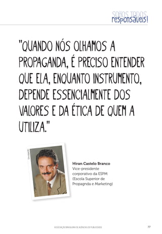 aSSOCIAÇÃO BRASILEIRA DE AGÊNCIAS DE PUBLICIDADE 77
“Quando nós olhamos a
propaganda, é preciso entender
que ela, enquanto instrumento,
depende essencialmente dos
valores e da ética de quem a
utiliza.”
Hiran Castelo Branco
Vice-presidente
corporativo da ESPM
(Escola Superior de
Propagnda e Marketing)
Divulgação
 