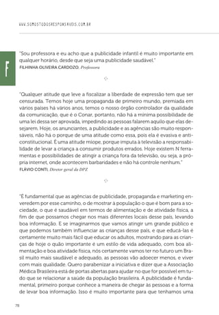 WWW.SOMOSTODOSRESPONSAVEIS.COM.BR
78
“Sou professora e eu acho que a publicidade infantil é muito importante em
qualquer horário, desde que seja uma publicidade saudável.”
 Filhinha Oliveira Cardozo, Professora
e 
“Qualquer atitude que leve a fiscalizar a liberdade de expressão tem que ser
censurada. Temos hoje uma propaganda de primeiro mundo, premiada em
vários países há vários anos, temos o nosso órgão controlador da qualidade
da comunicação, que é o Conar, portanto, não há a mínima possibilidade de
uma lei dessa ser aprovada, impedindo as pessoas falarem aquilo que elas de-
sejarem. Hoje, os anunciantes, a publicidade e as agências são muito respon-
sáveis, não há o porque de uma atitude como essa, pois ela é evasiva e anti-
constitucional. É uma atitude míope, porque imputa à televisão a responsabi-
lidade de levar a criança a consumir produtos errados. Hoje existem N ferra-
mentas e possibilidades de atingir a criança fora da televisão, ou seja, a pró-
pria internet, onde acontecem barbaridades e não há controle nenhum.”
 Flávio Conti, Diretor geral da DPZ

e 
“É fundamental que as agências de publicidade, propaganda e marketing en-
veredem por esse caminho, o de mostrar à população o que é bom para a so-
ciedade, o que é saudável em termos de alimentação e de atividade física, a
fim de que possamos chegar nos mais diferentes locais desse país, levando
boa informação. E se imaginarmos que vamos atingir um grande público e
que podemos também influenciar as crianças desse país, e que educá-las é
certamente muito mais fácil que educar os adultos, mostrando para as crian-
ças de hoje o quão importante é um estilo de vida adequado, com boa ali-
mentação e boa atividade física, nós certamente vamos ter no futuro um Bra-
sil muito mais saudável e adequado, as pessoas vão adoecer menos, e viver
com mais qualidade. Quero parabenizar a iniciativa e dizer que a Associação
Médica Brasileira está de portas abertas para ajudar no que for possível em tu-
do que se relacionar a saúde da população brasileira. A publicidade é funda-
mental, primeiro porque conhece a maneira de chegar às pessoas e a forma
de levar boa informação. Isso é muito importante para que tenhamos uma
f
 