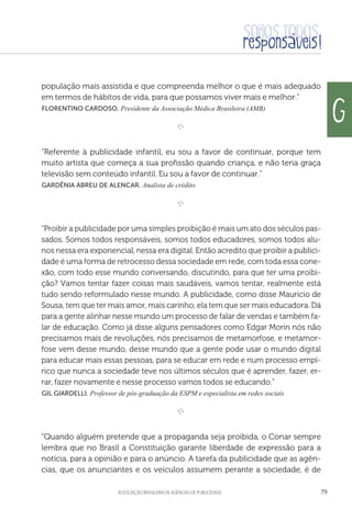 aSSOCIAÇÃO BRASILEIRA DE AGÊNCIAS DE PUBLICIDADE 79
população mais assistida e que compreenda melhor o que é mais adequado
em termos de hábitos de vida, para que possamos viver mais e melhor.”
 Florentino Cardoso, Presidente da Associação Médica Brasileira (AMB)

e 
“Referente à publicidade infantil, eu sou a favor de continuar, porque tem
muito artista que começa a sua profissão quando criança, e não teria graça
televisão sem conteúdo infantil. Eu sou a favor de continuar.”
 Gardênia Abreu de Alencar, Analista de crédito

e 
“Proibir a publicidade por uma simples proibição é mais um ato dos séculos pas-
sados. Somos todos responsáveis, somos todos educadores, somos todos alu-
nos nessa era exponencial, nessa era digital. Então acredito que proibir a publici-
dade é uma forma de retrocesso dessa sociedade em rede, com toda essa cone-
xão, com todo esse mundo conversando, discutindo, para que ter uma proibi-
ção? Vamos tentar fazer coisas mais saudáveis, vamos tentar, realmente está
tudo sendo reformulado nesse mundo. A publicidade, como disse Maurício de
Sousa, tem que ter mais amor, mais carinho, ela tem que ser mais educadora. Dá
para a gente alinhar nesse mundo um processo de falar de vendas e também fa-
lar de educação. Como já disse alguns pensadores como Edgar Morin nós não
precisamos mais de revoluções, nós precisamos de metamorfose, e metamor-
fose vem desse mundo, desse mundo que a gente pode usar o mundo digital
para educar mais essas pessoas, para se educar em rede e num processo empí-
rico que nunca a sociedade teve nos últimos séculos que é aprender, fazer, er-
rar, fazer novamente e nesse processo vamos todos se educando.”
 Gil Giardelli, Professor de pós-graduação da ESPM e especialista em redes sociais

e 
“Quando alguém pretende que a propaganda seja proibida, o Conar sempre
lembra que no Brasil a Constituição garante liberdade de expressão para a
notícia, para a opinião e para o anúncio. A tarefa da publicidade que as agên-
cias, que os anunciantes e os veículos assumem perante a sociedade, é de
G
 