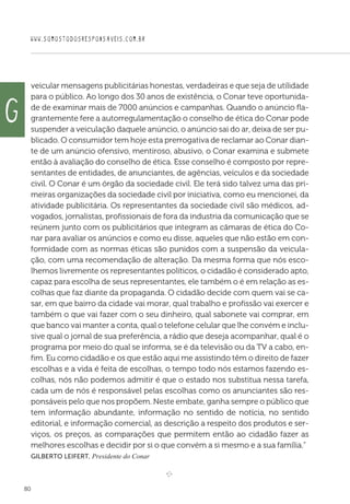 WWW.SOMOSTODOSRESPONSAVEIS.COM.BR
80
veicular mensagens publicitárias honestas, verdadeiras e que seja de utilidade
para o público. Ao longo dos 30 anos de existência, o Conar teve oportunida-
de de examinar mais de 7000 anúncios e campanhas. Quando o anúncio fla-
grantemente fere a autorregulamentação o conselho de ética do Conar pode
suspender a veiculação daquele anúncio, o anúncio sai do ar, deixa de ser pu-
blicado. O consumidor tem hoje esta prerrogativa de reclamar ao Conar dian-
te de um anúncio ofensivo, mentiroso, abusivo, o Conar examina e submete
então à avaliação do conselho de ética. Esse conselho é composto por repre-
sentantes de entidades, de anunciantes, de agências, veículos e da sociedade
civil. O Conar é um órgão da sociedade civil. Ele terá sido talvez uma das pri-
meiras organizações da sociedade civil por iniciativa, como eu mencionei, da
atividade publicitária. Os representantes da sociedade civil são médicos, ad-
vogados, jornalistas, profissionais de fora da industria da comunicação que se
reúnem junto com os publicitários que integram as câmaras de ética do Co-
nar para avaliar os anúncios e como eu disse, aqueles que não estão em con-
formidade com as normas éticas são punidos com a suspensão da veicula-
ção, com uma recomendação de alteração. Da mesma forma que nós esco-
lhemos livremente os representantes políticos, o cidadão é considerado apto,
capaz para escolha de seus representantes, ele também o é em relação as es-
colhas que faz diante da propaganda. O cidadão decide com quem vai se ca-
sar, em que bairro da cidade vai morar, qual trabalho e profissão vai exercer e
também o que vai fazer com o seu dinheiro, qual sabonete vai comprar, em
que banco vai manter a conta, qual o telefone celular que lhe convém e inclu-
sive qual o jornal de sua preferência, a rádio que deseja acompanhar, qual é o
programa por meio do qual se informa, se é da televisão ou da TV a cabo, en-
fim. Eu como cidadão e os que estão aqui me assistindo têm o direito de fazer
escolhas e a vida é feita de escolhas, o tempo todo nós estamos fazendo es-
colhas, nós não podemos admitir é que o estado nos substitua nessa tarefa,
cada um de nós é responsável pelas escolhas como os anunciantes são res-
ponsáveis pelo que nos propõem. Neste embate, ganha sempre o público que
tem informação abundante, informação no sentido de notícia, no sentido
editorial, e informação comercial, as descrição a respeito dos produtos e ser-
viços, os preços, as comparações que permitem então ao cidadão fazer as
melhores escolhas e decidir por si o que convém a si mesmo e a sua família.”
Gilberto Leifert, Presidente do Conar

e 
g
 