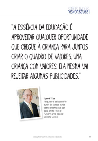 aSSOCIAÇÃO BRASILEIRA DE AGÊNCIAS DE PUBLICIDADE 81
“A essência da educação é
aproveitar qualquer oportunidade
que chegue à criança para juntos
criar o quadro de valores. Uma
criança com valores, ela mesma vai
rejeitar algumas publicidades.”
Içami Tiba
Psiquiatra, educador e
autor de vários livros
sobre orientação aos
pais, entre eles o
“Quem ama educa”,
Editora Gente
Divulgação
 