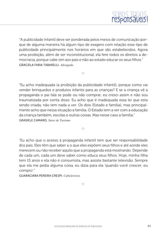aSSOCIAÇÃO BRASILEIRA DE AGÊNCIAS DE PUBLICIDADE 83
“A publicidade infantil deve ser ponderada pelos meios de comunicação por-
que de alguma maneira há algum tipo de exagero com relação esse tipo de
publicidade principalmente nos horários em que são estabelecidos. Agora
uma proibição, além de ser inconstitucional, ela fere todos os direitos a de-
mocracia, porque cabe sim aos pais e não ao estado educar os seus filhos.”
 Graciela Faria Tabarelli, Advogada

e 
“Eu acho inadequada (a proibição da publicidade infantil), porque como vai
vender brinquedos e produtos infantis para as crianças? E se a criança vê a
propaganda o pai fala se pode ou não comprar, eu cresci assim e não sou
traumatizada por conta disso. Eu acho que é inadequada essa lei que esta
sendo criada, não tem nada a ver. Os dois (Estado e família), mas principal-
mente acho que nessa situação a família. O Estado tem a ver com a educação
da criança também, escolas e outras coisas. Mas nesse caso a família.”
 Grasiele Camaro, Setor de Turismo

e 
“Eu acho que o acesso à propaganda infantil tem que ser responsabilidade
dos pais. Eles têm que saber a o que eles expõem seus filhos e até aonde eles
merecem ou não receber aquilo que a propaganda está mostrando. Depende
de cada um, cada um deve saber como educa seus filhos. Hoje, minha filha
tem 15 anos e ela não é consumista, mas assiste bastante televisão. Sempre
que ela me pedia alguma coisa, eu dizia para ela 'quando você crescer, eu
compro'.”
 Guaraciara Pereira Crespi, Cabeleireira

e 
 