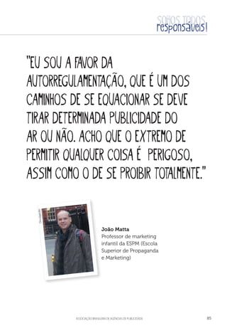 aSSOCIAÇÃO BRASILEIRA DE AGÊNCIAS DE PUBLICIDADE 85
“Eu sou a favor da
autorregulamentação, que é um dos
caminhos de se equacionar se deve
tirar determinada publicidade do
ar ou não. Acho que o extremo de
permitir qualquer coisa é perigoso,
assim como o de se proibir totalmente.”
João Matta
Professor de marketing
infantil da ESPM (Escola
Superior de Propaganda
e Marketing)
Divulgação
 