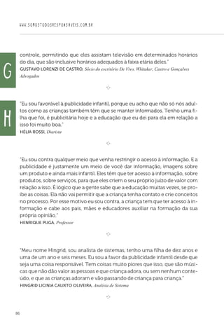 WWW.SOMOSTODOSRESPONSAVEIS.COM.BR
86
controle, permitindo que eles assistam televisão em determinados horários
do dia, que são inclusive horários adequados à faixa etária deles.”
 Gustavo Lorenzi de Castro, Sócio do escritório De Vivo, Whitaker, Castro e Gonçalves
Advogados

e 
“Eu sou favorável à publicidade infantil, porque eu acho que não só nós adul-
tos como as crianças também têm que se manter informados. Tenho uma fi-
lha que foi, é publicitária hoje e a educação que eu dei para ela em relação a
isso foi muito boa.”
 Hélia Rossi, Diarista

e 
“Eu sou contra qualquer meio que venha restringir o acesso à informação. E a
publicidade é justamente um meio de você dar informação, imagens sobre
um produto e ainda mais infantil. Eles têm que ter acesso à informação, sobre
produtos, sobre serviços, para que eles criem o seu próprio juízo de valor com
relação a isso. É lógico que a gente sabe que a educação muitas vezes, se pro-
íbe as coisas. Ela não vai permitir que a criança tenha contato e crie conceitos
no processo. Por esse motivo eu sou contra, a criança tem que ter acesso à in-
formação e cabe aos pais, mães e educadores auxiliar na formação da sua
própria opinião.”
 Henrique Puga, Professor

e 
“Meu nome Hingrid, sou analista de sistemas, tenho uma filha de dez anos e
uma de um ano e seis meses. Eu sou a favor da publicidade infantil desde que
seja uma coisa responsável. Tem coisas muito piores que isso, que são músi-
cas que não dão valor as pessoas e que criança adora, ou sem nenhum conte-
údo, e que as crianças adoram e vão passando de criança para criança.”
 Hingrid Licinia Calixto Oliveira, Analista de Sistema
e 
g
h
 