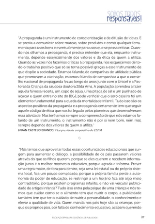 aSSOCIAÇÃO BRASILEIRA DE AGÊNCIAS DE PUBLICIDADE 87
A propaganda é um instrumento de conscientização e de difusão de ideias. E
se presta a comunicar sobre marcas, sobre produtos e como qualquer ferra-
menta para usos bons e eventualmente para usos que se possa criticar. Quan-
do nós olhamos a propaganda, é preciso entender que ela, enquanto instru-
mento, depende essencialmente dos valores e da ética de quem a utiliza.
Quando às vezes nós fazemos críticas à propaganda, nos esquecemos de to-
do o trabalho positivo que só se torna possível graças a esse instrumento de
que dispõe a sociedade. Estamos falando de campanhas de utilidade pública
que promovem a vacinação, estamos falando de campanhas a que o conse-
lho nacional de propaganda fez ao longo de anos junto com o Unicef e a Pas-
toral da Criança da saudosa doutora Zilda Arns. A população aprendeu a fazer
aquela famosa receita, um copo de água, uma pitada de sal e um punhado de
açúcar e quem entra no site do IBGE pode verificar que o soro caseiro foi um
elemento fundamental para a queda da mortalidade infantil. Tudo isso são os
aspectos positivos da propaganda e a propaganda certamente tem que seguir
aquele código de ética que nos foi legado pelos pioneiros que desenvolveram
essa atividade. Mas tenhamos sempre a compreensão de que nós estamos fa-
lando de um instrumento, o instrumento não é por si nem bom, nem mal,
sempre depende dos valores de quem o utiliza.
Hiran Castelo Branco, Vice-presidente corporativo da ESPM
e 
“Nós temos que aproveitar todas essas oportunidades educacionais que sur-
gem para aumentar o diálogo, a possibilidade de os pais passarem valores
através do que os filhos querem, porque se eles querem e recebem informa-
ção junto é o melhor momento educativo, porque agrada e informa. Prever
uma regra maior, de fora para dentro, seja uma lei estatal ou do próprio siste-
ma local, fica um pouco complicado, porque a própria família perde a auto-
nomia do poder de educação, se restringir a um horário fica até algo meio
contraditório, porque existem programas infantis, e não vai veicular publici-
dade de artigos infantis? Tudo isso entra pela psique de uma criança e nós te-
mos que cuidar como se o alimento tem que nutrir o corpo, a publicidade
também tem que ter o cuidado de nutrir a personalidade, o conhecimento e
elevar a qualidade de vida. Quem manda nos pais hoje são as crianças, por-
que os próprios pais, por falta de conhecimento educativo, acabam querendo
 