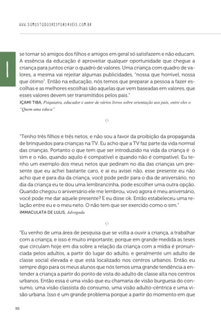 WWW.SOMOSTODOSRESPONSAVEIS.COM.BR
88
i
se tornar só amigos dos filhos e amigos em geral só satisfazem e não educam.
A essência da educação é aproveitar qualquer oportunidade que chegue a
criança para juntos criar o quadro de valores. Uma criança com quadro de va-
lores, a mesma vai rejeitar algumas publicidades, “nossa que horrivel, nossa
que ótimo”. Então na educação, nós temos que preparar a pessoa a fazer es-
colhas e as melhores escolhas são aquelas que vem baseadas em valores, que
esses valores devem ser transmitidos pelos pais.”
 Içami Tiba, Psiquiatra, educador e autor de vários livros sobre orientação aos pais, entre eles o
“Quem ama educa”

e 
“Tenho três filhos e três netos, e não sou a favor da proibição da propaganda
de brinquedos para crianças na TV. Eu acho que a TV faz parte da vida normal
das crianças. Portanto o que tem que ser introduzido na vida da criança é o
sim e o não, quando aquilo é compatível e quando não é compatível. Eu te-
nho um exemplo dos meus netos que pediram no dia das crianças um pre-
sente que eu achei bastante caro, e aí eu avisei não, esse presente eu não
acho que é para dia da criança, você pode pedir para o dia de aniversário, no
dia da criança eu te dou uma lembrancinha, pode escolher uma outra opção.
Quando chegou o aniversário ele me lembrou, vovó agora é meu aniversário,
você pode me dar aquele presente? E eu disse ok. Então estabeleceu uma re-
lação entre eu e o meu neto. O não tem que ser exercido como o sim.”
 Immaculata De Lulis, Advogada

e 
“Eu venho de uma área de pesquisa que se volta a ouvir a criança, a trabalhar
com a criança, e isso é muito importante, porque em grande medida as teses
que circulam hoje em dia sobre a relação da criança com a mídia é pronun-
ciada pelos adultos, a partir do lugar do adulto, e geralmente um adulto de
classe social elevada e que está localizado nos centros urbanos. Então eu
sempre digo para os meus alunos que nós temos uma grande tendência a en-
tender a criança a partir do ponto de vista do adulto de classe alta nos centros
urbanos. Então essa é uma visão que eu chamaria de visão burguesa do con-
sumo, uma visão classista do consumo, uma visão adulto-cêntrica e uma vi-
são urbana. Isso é um grande problema porque a partir do momento em que
 