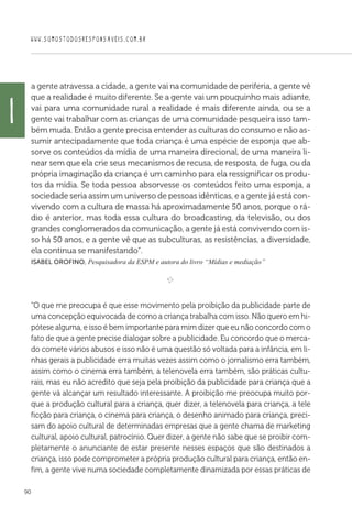 WWW.SOMOSTODOSRESPONSAVEIS.COM.BR
90
a gente atravessa a cidade, a gente vai na comunidade de periferia, a gente vê
que a realidade é muito diferente. Se a gente vai um pouquinho mais adiante,
vai para uma comunidade rural a realidade é mais diferente ainda, ou se a
gente vai trabalhar com as crianças de uma comunidade pesqueira isso tam-
bém muda. Então a gente precisa entender as culturas do consumo e não as-
sumir antecipadamente que toda criança é uma espécie de esponja que ab-
sorve os conteúdos da mídia de uma maneira direcional, de uma maneira li-
near sem que ela crie seus mecanismos de recusa, de resposta, de fuga, ou da
própria imaginação da criança é um caminho para ela ressignificar os produ-
tos da mídia. Se toda pessoa absorvesse os conteúdos feito uma esponja, a
sociedade seria assim um universo de pessoas idênticas, e a gente já está con-
vivendo com a cultura de massa há aproximadamente 50 anos, porque o rá-
dio é anterior, mas toda essa cultura do broadcasting, da televisão, ou dos
grandes conglomerados da comunicação, a gente já está convivendo com is-
so há 50 anos, e a gente vê que as subculturas, as resistências, a diversidade,
ela continua se manifestando”.
Isabel Orofino, Pesquisadora da ESPM e autora do livro “Mídias e mediação”
e 
“O que me preocupa é que esse movimento pela proibição da publicidade parte de
uma concepção equivocada de como a criança trabalha com isso. Não quero em hi-
pótese alguma, e isso é bem importante para mim dizer que eu não concordo com o
fato de que a gente precise dialogar sobre a publicidade. Eu concordo que o merca-
do comete vários abusos e isso não é uma questão só voltada para a infância, em li-
nhas gerais a publicidade erra muitas vezes assim como o jornalismo erra também,
assim como o cinema erra também, a telenovela erra também, são práticas cultu-
rais, mas eu não acredito que seja pela proibição da publicidade para criança que a
gente vá alcançar um resultado interessante. A proibição me preocupa muito por-
que a produção cultural para a criança, quer dizer, a telenovela para criança, a tele
ficção para criança, o cinema para criança, o desenho animado para criança, preci-
sam do apoio cultural de determinadas empresas que a gente chama de marketing
cultural, apoio cultural, patrocínio. Quer dizer, a gente não sabe que se proibir com-
pletamente o anunciante de estar presente nesses espaços que são destinados a
criança, isso pode comprometer a própria produção cultural para criança, então en-
fim, a gente vive numa sociedade completamente dinamizada por essas práticas de
i
 