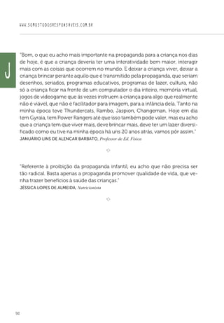 WWW.SOMOSTODOSRESPONSAVEIS.COM.BR
92
“Bom, o que eu acho mais importante na propaganda para a criança nos dias
de hoje, é que a criança deveria ter uma interatividade bem maior, interagir
mais com as coisas que ocorrem no mundo. E deixar a criança viver, deixar a
criança brincar perante aquilo que é transmitido pela propaganda, que seriam
desenhos, seriados, programas educativos, programas de lazer, cultura, não
só a criança ficar na frente de um computador o dia inteiro, memória virtual,
jogos de videogame que ás vezes instruem a criança para algo que realmente
não é viável, que não é facilitador para imagem, para a infância dela. Tanto na
minha época teve Thundercats, Rambo, Jaspion, Changeman. Hoje em dia
tem Gyraia, tem Power Rangers até que isso também pode valer, mas eu acho
que a criança tem que viver mais, deve brincar mais, deve ter um lazer diversi-
ficado como eu tive na minha época há uns 20 anos atrás, vamos pôr assim.”
 Januário Lins de Alencar Barbato, Professor de Ed. Física

e 
“Referente à proibição da propaganda infantil, eu acho que não precisa ser
tão radical. Basta apenas a propaganda promover qualidade de vida, que ve-
nha trazer benefícios à saúde das crianças.”
 Jéssica Lopes de Almeida, Nutricionista

e 
J
 