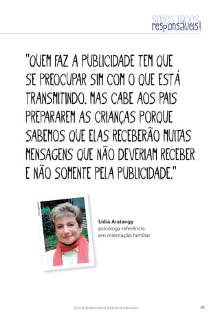 aSSOCIAÇÃO BRASILEIRA DE AGÊNCIAS DE PUBLICIDADE 93
“Quem faz a publicidade tem que
se preocupar sim com o que está
transmitindo. Mas cabe aos pais
prepararem as crianças porque
sabemos que elas receberão muitas
mensagens que não deveriam receber
e não somente pela publicidade.”
Lidia Aratangy
psicóloga referência
em orientação familiar
Divulgação
 