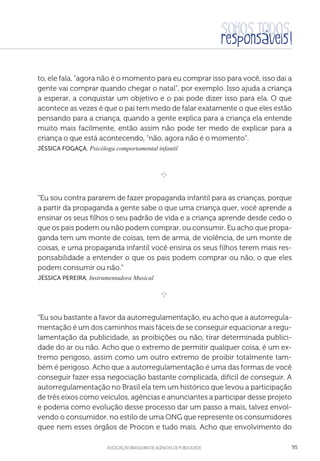 aSSOCIAÇÃO BRASILEIRA DE AGÊNCIAS DE PUBLICIDADE 95
to, ele fala, “agora não é o momento para eu comprar isso para você, isso dai a
gente vai comprar quando chegar o natal”, por exemplo. Isso ajuda a criança
a esperar, a conquistar um objetivo e o pai pode dizer isso para ela. O que
acontece as vezes é que o pai tem medo de falar exatamente o que eles estão
pensando para a criança, quando a gente explica para a criança ela entende
muito mais facilmente, então assim não pode ter medo de explicar para a
criança o que está acontecendo, “não, agora não é o momento”.
Jéssica Fogaça, Psicóloga comportamental infantil

e 
“Eu sou contra pararem de fazer propaganda infantil para as crianças, porque
a partir da propaganda a gente sabe o que uma criança quer, você aprende a
ensinar os seus filhos o seu padrão de vida e a criança aprende desde cedo o
que os pais podem ou não podem comprar, ou consumir. Eu acho que propa-
ganda tem um monte de coisas, tem de arma, de violência, de um monte de
coisas, e uma propaganda infantil você ensina os seus filhos terem mais res-
ponsabilidade a entender o que os pais podem comprar ou não, o que eles
podem consumir ou não.”
 Jéssica Pereira, Instrumentadora Musical

e 
“Eu sou bastante a favor da autorregulamentação, eu acho que a autorregula-
mentação é um dos caminhos mais fáceis de se conseguir equacionar a regu-
lamentação da publicidade, as proibições ou não, tirar determinada publici-
dade do ar ou não. Acho que o extremo de permitir qualquer coisa, é um ex-
tremo perigoso, assim como um outro extremo de proibir totalmente tam-
bém é perigoso. Acho que a autorregulamentação é uma das formas de você
conseguir fazer essa negociação bastante complicada, difícil de conseguir. A
autorregulamentação no Brasil ela tem um histórico que levou a participação
de três eixos como veículos, agências e anunciantes a participar desse projeto
e poderia como evolução desse processo dar um passo a mais, talvez envol-
vendo o consumidor, no estilo de uma ONG que represente os consumidores
quee nem esses órgãos de Procon e tudo mais. Acho que envolvimento do
 