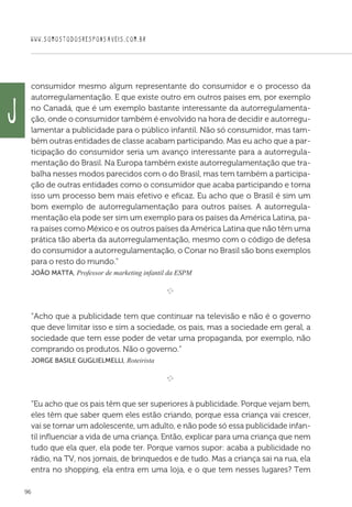 WWW.SOMOSTODOSRESPONSAVEIS.COM.BR
96
consumidor mesmo algum representante do consumidor e o processo da
autorregulamentação. E que existe outro em outros países em, por exemplo
no Canadá, que é um exemplo bastante interessante da autorregulamenta-
ção, onde o consumidor também é envolvido na hora de decidir e autorregu-
lamentar a publicidade para o público infantil. Não só consumidor, mas tam-
bém outras entidades de classe acabam participando. Mas eu acho que a par-
ticipação do consumidor seria um avanço interessante para a autorregula-
mentação do Brasil. Na Europa também existe autorregulamentação que tra-
balha nesses modos parecidos com o do Brasil, mas tem também a participa-
ção de outras entidades como o consumidor que acaba participando e torna
isso um processo bem mais efetivo e eficaz. Eu acho que o Brasil é sim um
bom exemplo de autorregulamentação para outros países. A autorregula-
mentação ela pode ser sim um exemplo para os países da América Latina, pa-
ra países como México e os outros países da América Latina que não têm uma
prática tão aberta da autorregulamentação, mesmo com o código de defesa
do consumidor a autorregulamentação, o Conar no Brasil são bons exemplos
para o resto do mundo.”
 João Matta, Professor de marketing infantil da ESPM

e 
“Acho que a publicidade tem que continuar na televisão e não é o governo
que deve limitar isso e sim a sociedade, os pais, mas a sociedade em geral, a
sociedade que tem esse poder de vetar uma propaganda, por exemplo, não
comprando os produtos. Não o governo.”
 Jorge Basile Guglielmelli, Roteirista

e 
“Eu acho que os pais têm que ser superiores à publicidade. Porque vejam bem,
eles têm que saber quem eles estão criando, porque essa criança vai crescer,
vai se tornar um adolescente, um adulto, e não pode só essa publicidade infan-
til influenciar a vida de uma criança. Então, explicar para uma criança que nem
tudo que ela quer, ela pode ter. Porque vamos supor: acaba a publicidade no
rádio, na TV, nos jornais, de brinquedos e de tudo. Mas a criança sai na rua, ela
entra no shopping, ela entra em uma loja, e o que tem nesses lugares? Tem
J
 