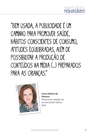 aSSOCIAÇÃO BRASILEIRA DE AGÊNCIAS DE PUBLICIDADE 97
“Bem usada, a publicidade é um
caminho para promover saúde,
hábitos conscientes de consumo,
atitudes equilibradas, além de
possibilitar a produção de
conteúdos na mídia (...) preparados
para as crianças.”
Lúcia Helena de
Oliveira
Diretora de redação da
revista Saúde, Editora
Abril
Divulgação
 