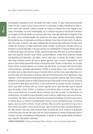WWW.SOMOSTODOSRESPONSAVEIS.COM.BR
98
brinquedos expostos e ela vai pedir de todo o jeito. O que está acontecendo
hoje em dia, o que é uma coisa comum, é que pais e mães trabalham o dia in-
teiro, saem de manhã, voltam a tarde, ás vezes a criança fica com alguém em
casa, uma babá, ou uma empregada, ou a criança vai para a escola de manhã e
só é pega no fim da tarde ou começo da noite, que são períodos integrais. E há
ás vezes uma compensação da ausência dos pais, dando brinquedo, dando
brincadeiras ou coisas para a criança se distrair. Isso não é muito bom. A educa-
ção tem que vir dentro de casa, independe um pouco de toda essa, do que essa
mídia faz, porque a mídia realmente quer vender, se ela quer vender certo ou
errado é a nossa decisão, nós que somos os vendedores e nossos filhos vão ser
o reflexo do que nós somos. Então, quantos pais não têm por aí, consumidores,
que sem querer tornam seus filhos consumidores. Toda hora estamos vendo
campanhas de televisão, de rádio, como não usar o cartão de crédito, como
não fazer dividas acima do que a gente ganha, isso é muito importante, será
que os pais estão passando essas coisas para eles? Essas coisas boas, se os pais
forem bons consumidores, ou coisas não tão boas, se os pais não forem bons
consumidores, grandes gastadores. Então a nossa dica é isso, tentar mostrar
primeiro que a vida está aí e que o mundo não é cor de rosa e que algumas coi-
sas têm que ser ditas para a criança, não de forma brusca e nem agressiva, mas
explicar, uma criança entende perfeitamente quando a gente fala. Uma criança
diabética, quando a gente explica para ela que não pode comer açúcar, ela leva
os docinhos dela para uma festa, e ela raramente ou quase nunca vai pegar o
doce que está na festa, ela vai comer aquele doce, que ela sabe que é aquilo
que ela pode comer. Então, a criança é consciente dela, e os pais, nós que so-
mos e que fazemos o mundo dessa criança, que são os pais, os familiares, os
professores, os médicos que atendem essa criança, todas essa, que envolve es-
sa criança, vão fazer com que ela tenha uma personalidade. Eu acho que essa é
a minha dica e a minha manifestação frente a essa campanha que começou
agora, que eu acho correta, muito correta. Mas eu acho que ela tem que ter o
bom senso de saber como ela deve agir, que é como eu falei, a publicidade po-
de não existir, mas ela está escancarada na porta de uma criança, a qualquer
momento que ela sair de casa, até em uma esquina se vende brinquedo para a
criança nesses vendedores ambulantes, e aquilo é uma publicidade também,
que a gente não pode controlar.”
 Jorge Huberman, Pediatra do Hospital Albert Einstein e sócio do Instituto Saúde Plena

e 
J
 