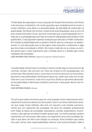 aSSOCIAÇÃO BRASILEIRA DE AGÊNCIAS DE PUBLICIDADE 99
“A liberdade de expressão é uma conquista do Estado Democrático de Direito
e do processo civilizatório. Há certas questões que verdadeiramente levam a
certas reflexões, uma delas é a da publicidade, da liberdade de expressão na
publicidade. No Brasil nós temos o sistema de autorregulação, que já vem há
anos sendo feito pelo Conar, que tem mostrado que a autorregulação tem ti-
rado do ar as propagandas que não se mostram adequadas pelo próprio meio
publicitário. E são questões apenas residuais que vão para o Poder Judiciário.
Em relação à publicidade para o público infantil, para as crianças e os adoles-
centes, é uma discussão que se faz agora mais presente e realmente é algo
que leva toda a sociedade a refletir. No nosso modo de ver as coisas, eu sem-
pre penso que o mais importante que o Estado punir é o Estado agir como
mediador da sociedade.”
 José Antônio Dias Toffoli, Ministro do Supremo Tribunal Federal

e 
“A publicidade infantil hoje é inevitável, mesmo tendo alguns mecanismos de
controle, sempre vão arrumar um meio de embuti-la em propagandas, em
comerciais. Mas também acho, como faço na minha casa com os meus filhos,
aproveito essa publicidade infantil para educá-los, saber que tudo tem limite,
tudo tem o seu momento, tudo tem a sua hora. Então eu aproveito dessa dei-
xa da publicidade infantil para também promover a educação dentro da mi-
nha casa.”
 José Antônio Passos, Docente

e 
“Eu acho que todos nós temos que ter uma atuação muito responsável e prin-
cipalmente estarmos abertos às discussões. Esse é um tema realmente sensí-
vel, que exige muita reflexão, não será um assunto a ser tratado exclusiva-
mente por um segmento da sociedade, ele deve ser dividido amplamente
com todas as bases da sociedade, educadores, juristas, publicitários, econo-
mistas e não apenas em determinados grupos que, na minha opinião, podem
representar um retrocesso. Não cabe a um segmento único da sociedade, de-
cidir o que deve ser feito com relação as crianças. Acho também que todos
nós, pais, temos uma responsabilidade anterior a da nossa profissão. Cabe a
 