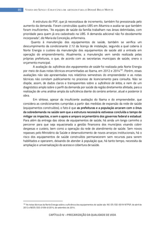 CAPÍTULO IV --- PRECARIZAÇÃO DA QUALIDADE DE VIDA
89 VOZES DO XINGU: COLETÂNEA DE ARTIGOS PARA O DOSSIÊ BELO MONTE
A estrutura do PSF, que já necessitava de incremento, também foi pressionada pelo
aumento da demanda. Foram construídas quatro UBS em Altamira e avalia-se que também
foram insuficientes. “As equipes de saúde da família trabalham nas áreas delimitadas, com
prioridade para quem já era cadastrado na UBS. A demanda adicional não foi devidamente
incorporada”, diz Maria da Conceição, enfermeira.
Quanto à manutenção dos equipamentos de saúde, também se verifica um
descumprimento da condicionante 2.12 da licença de instalação, segundo a qual caberia à
Norte Energia o custeio da manutenção dos equipamentos de saúde até a entrada em
operação do empreendimento. Atualmente, a manutenção vem sendo realizada pelas
próprias prefeituras, o que, de acordo com as secretarias municipais de saúde, onera o
orçamento municipal.
A avaliação da suficiência dos equipamentos de saúde foi realizada pela Norte Energia
por meio de duas notas técnicas encaminhadas ao Ibama, em 2012 e 2014165
. Porém, essas
avaliações não são apresentadas nos relatórios semestrais do empreendedor e as notas
técnicas não constam publicamente no processo de licenciamento para consulta. Não se
dispõe, assim, de dados claros e transparentes sobre a suficiência de leitos, e nem de um
diagnóstico amplo sobre o perfil da demanda por saúde da região diretamente afetada, para a
realização de uma análise ampla da suficiência diante do cenário anterior, atual e posterior à
obra.
Em síntese, apesar da insuficiente avaliação do Ibama e do empreendedor, que
considera as condicionantes cumpridas a partir das medidas de expansão da rede de saúde
(equipamentos construídos), o fato é que as prefeituras e a população arcaram com o ônus
da sobredemanda na saúde sem que a estrutura necessária estivesse concluída a tempo de
mitigar os impactos, e sem o apoio e amparo orçamentário dos governos federal e estadual.
Para além da entrega das obras de equipamentos de saúde, há ainda um longo caminho a
percorrer para que seja equacionada a gestão financeira dos municípios visando cobrir
despesas e custeio, bem como a operação da rede de atendimento de saúde. Sem novos
repasses pelo Ministério da Saúde e desenvolvimento de novos arranjos institucionais, há o
risco dos equipamentos de saúde construídos permanecerem sem recursos para serem
habilitados e operarem, deixando de atender à população que, há tanto tempo, necessita da
ampliação e universalização do acesso e cobertura de saúde.
165
As notas técnicas da Norte Energia sobre a suficiência dos equipamentos de saúde são: NE-DS-SSE-0019-NTPSP, de abril de
2012 e NEDS-SSE-0109-0/2014, de setembro de 2014.
 